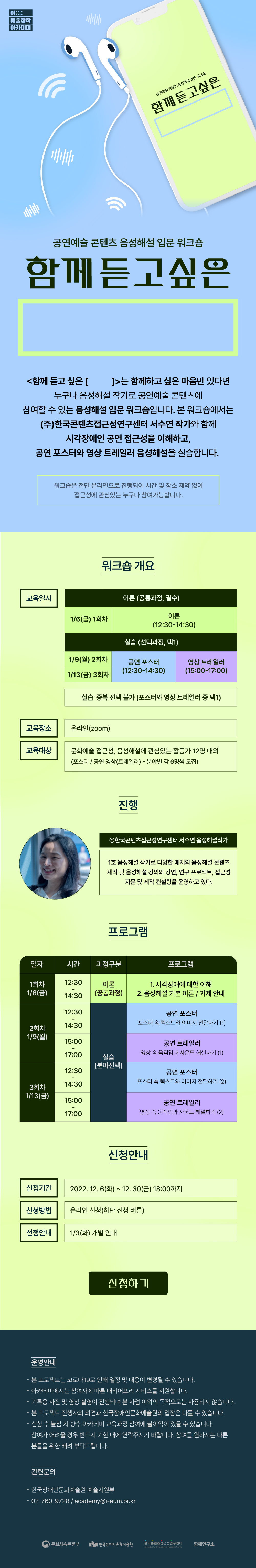 이음 예술창작 아카데미 2022 공연예술 콘텐츠 음성해설 입문 워크숍 <함께듣고싶은>은 함께하고 싶은 마음만 있다면 누구나 음성해설 작가로 공연예술 콘텐츠에 참여할 수 있는 음성해설 입문 워크숍입니다. 본 워크숍에서는 ㈜한국콘텐츠접근성연구센터 서수연 작가와 함께 시각장애인 공연 접근성을 이해하고, 공연 포스터와 영상 트레일러 음성해설을 실습합니다. 이번 워크숍은 전면 온라인으로 진행되어 시간 및 장소 제약 없이 접근성에 관심 있는 누구나 참여할 수 있습니다. 교육일시: 1회차는 1.6(금) 12:30~14:30까지로 공통과정을 다루고 1.9(월), 1.13(금)에는 선택과정으로 12:30~14:30까지는 공연 포스터를 다루는 시간이며, 15:00~17:00까지는 영상 트레일러로 과정이 진행됩니다. 교육 대상으로는 문화예술 접근성, 음성해설에 관심 있는 활동가 12명 내외로 각 포스터와 공연 영상 분야별 6명씩을 모집합니다. 신청 기간은 12.30(금) 18:00까지이며 읽고 계신 이미지를 클릭 시 신청 링크로 이동됩니다. 신청에 도움이 필요하시거나 문의 사항이 있으실 경우 02-760-9728로 전화해 주시길 바랍니다.