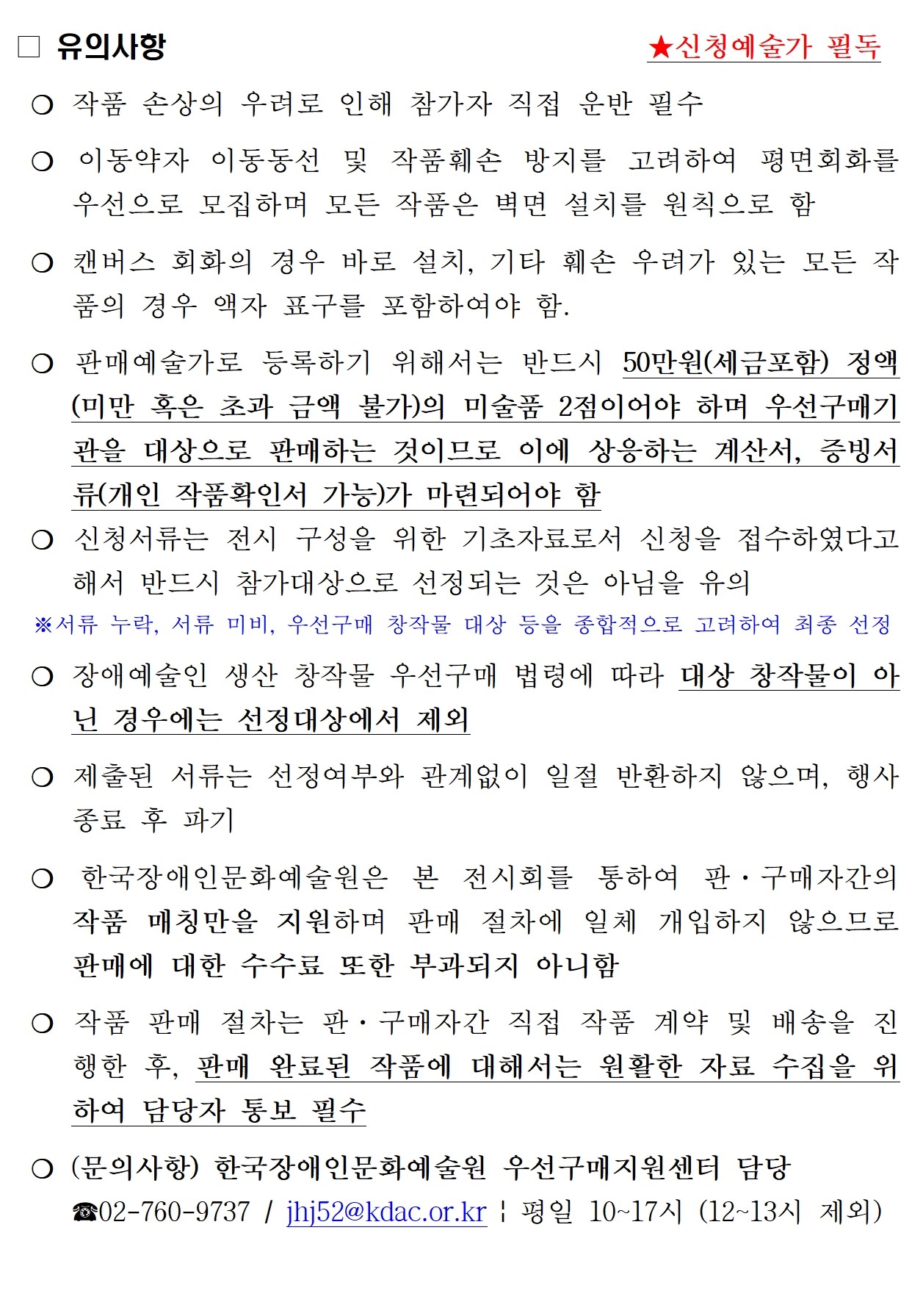 □ 유의사항                                   ★신청예술가 필독  ❍ 작품 손상의 우려로 인해 참가자 직접 운반 필수  ❍ 이동약자 이동동선 및 작품훼손 방지를 고려하여 평면회화를 우선으로 모집하며 모든 작품은 벽면 설치를 원칙으로 함  ❍ 캔버스 회화의 경우 바로 설치, 기타 훼손 우려가 있는 모든 작품의 경우 액자 표구를 포함하여야 함.  ❍ 판매예술가로 등록하기 위해서는 반드시 50만원(세금포함) 정액(미만 혹은 초과 금액 불가)의 미술품 2점이어야 하며 우선구매기관을 대상으로 판매하는 것이므로 이에 상응하는 계산서, 증빙서류(개인 작품확인서 가능)가 마련되어야 함   ❍ 신청서류는 전시 구성을 위한 기초자료로서 신청을 접수하였다고 해서 반드시 참가대상으로 선정되는 것은 아님을 유의    ※서류 누락, 서류 미비, 우선구매 창작물 대상 등을 종합적으로 고려하여 최종 선정   ❍ 장애예술인 생산 창작물 우선구매 법령에 따라 대상 창작물이 아닌 경우에는 선정대상에서 제외   ❍ 제출된 서류는 선정여부와 관계없이 일절 반환하지 않으며, 행사 종료 후 파기  ❍ 한국장애인문화예술원은 본 전시회를 통하여 판·구매자간의 작품 매칭만을 지원하며 판매 절차에 일체 개입하지 않으므로 판매에 대한 수수료 또한 부과되지 아니함  ❍ 작품 판매 절차는 판·구매자간 직접 작품 계약 및 배송을 진행한 후, 판매 완료된 작품에 대해서는 원활한 자료 수집을 위하여 담당자 통보 필수  ❍ (문의사항) 한국장애인문화예술원 우선구매지원센터 담당 ☎02-760-9737 / jhj52@kdac.or.kr | 평일 10~17시 (12~13시 제외)