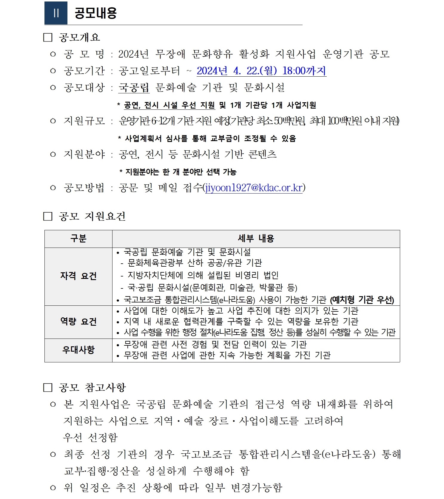  Ⅱ  공모내용  □ 공모개요  ㅇ 공 모 명 : 2024년 무장애 문화향유 활성화 지원사업 운영기관 공모  ㅇ 공모기간 : 공고일로부터 ~ 2024년 4. 22.(월) 18:00까지  ㅇ 공모대상 : 국공립 문화예술 기관 및 문화시설                     * 공연, 전시 시설 우선 지원 및 1개 기관당 1개 사업지원  ㅇ 지원규모 : 운영기관 6~12개 기관 지원 예정(기관당 최소 50백만원, 최대 100백만원 이내 지원)                    * 사업계획서 심사를 통해 교부금이 조정될 수 있음   ㅇ 지원분야 : 공연, 전시 등 문화시설 기반 콘텐츠                         * 지원분야는 한 개 분야만 선택 가능   ㅇ 공모방법 : 공문 및 메일 접수(jiyoon1927@kdac.or.kr)  □ 공모 지원요건  구분 세부 내용 자격 요건 • 국공립 문화예술 기관 및 문화시설  - 문화체육관광부 산하 공공/유관 기관  - 지방자치단체에 의해 설립된 비영리 법인  - 국‧공립 문화시설(문예회관, 미술관, 박물관 등) • 국고보조금 통합관리시스템(e나라도움) 사용이 가능한 기관 (예치형 기관 우선) 역량 요건 • 사업에 대한 이해도가 높고 사업 추진에 대한 의지가 있는 기관  • 지역 내 새로운 협력관계를 구축할 수 있는 역량을 보유한 기관 • 사업 수행을 위한 행정 절차(e나라도움 집행, 정산 등)를 성실히 수행할 수 있는 기관   우대사항 • 무장애 관련 사전 경험 및 전담 인력이 있는 기관  • 무장애 관련 사업에 관한 지속 가능한 계획을 가진 기관   □ 공모 참고사항  ㅇ 본 지원사업은 국공립 문화예술 기관의 접근성 역량 내재화를 위하여      지원하는 사업으로 지역·예술 장르·사업이해도를 고려하여      우선 선정함  ㅇ 최종 선정 기관의 경우 국고보조금 통합관리시스템을(e나라도움) 통해 교부‧집행‧정산을 성실하게 수행해야 함   ㅇ 위 일정은 추진 상황에 따라 일부 변경가능함