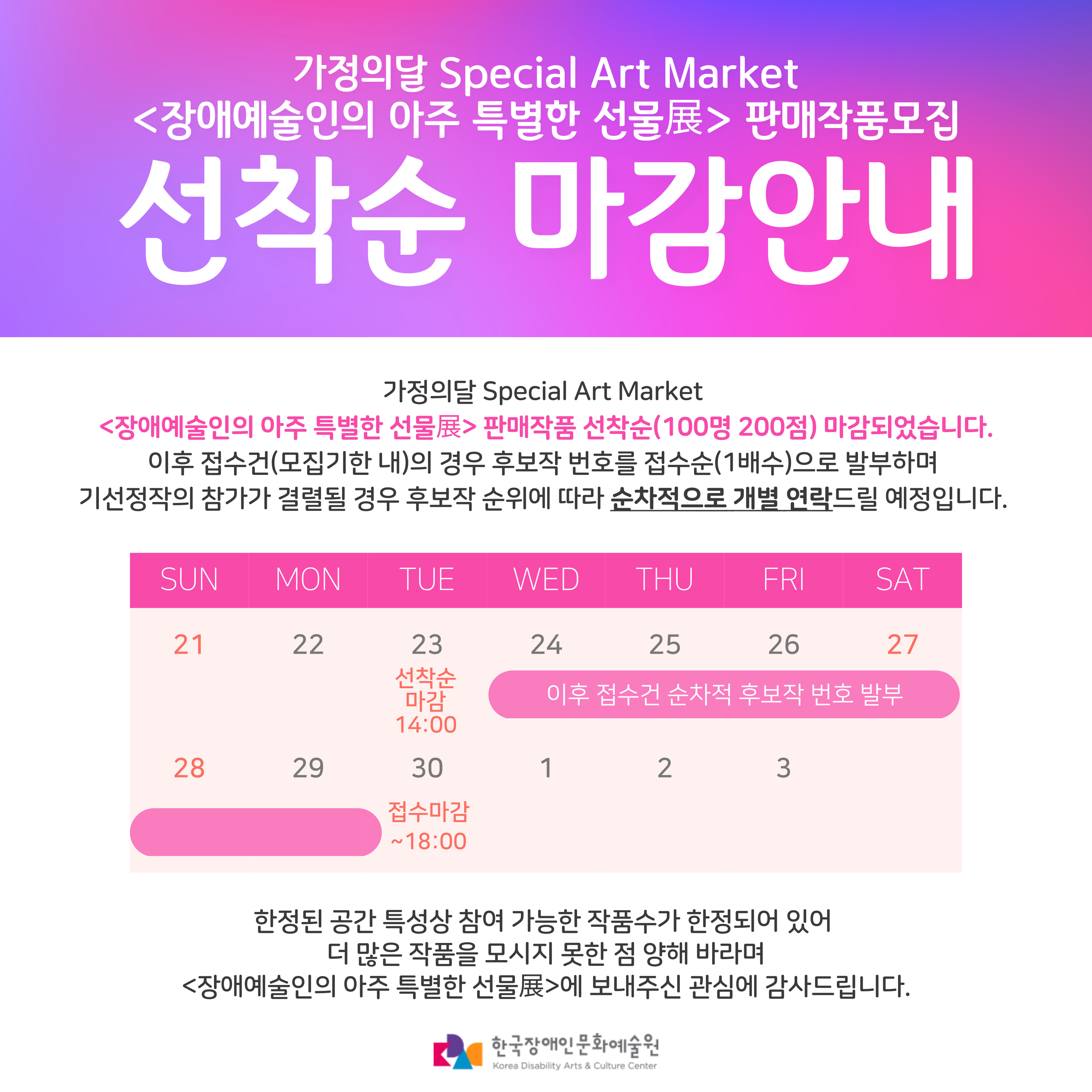 선착순 마감 안내 가정의달 Special Art Market <장애예술인의 아주 특별한 선물전> 판매작품 선착순 마감되었습니다. 이후 접수건(모집기한 내)의 경우 후보작 번호를 접수순(1배수)으로 발부하며 기선정작의 참가가 결렬될 경우 후보작 순위에 따라 순차적으로 개별연락드릴 예정입니다. 한정된 공간 특성상 참여 가능한 작품수가 한정되어 있어 더 많은 작품을 모시지 못한 점 양해바라며 <장애예술인의 아주 특별한 선물전>에 보내주신 관심에 감사드립니다. 