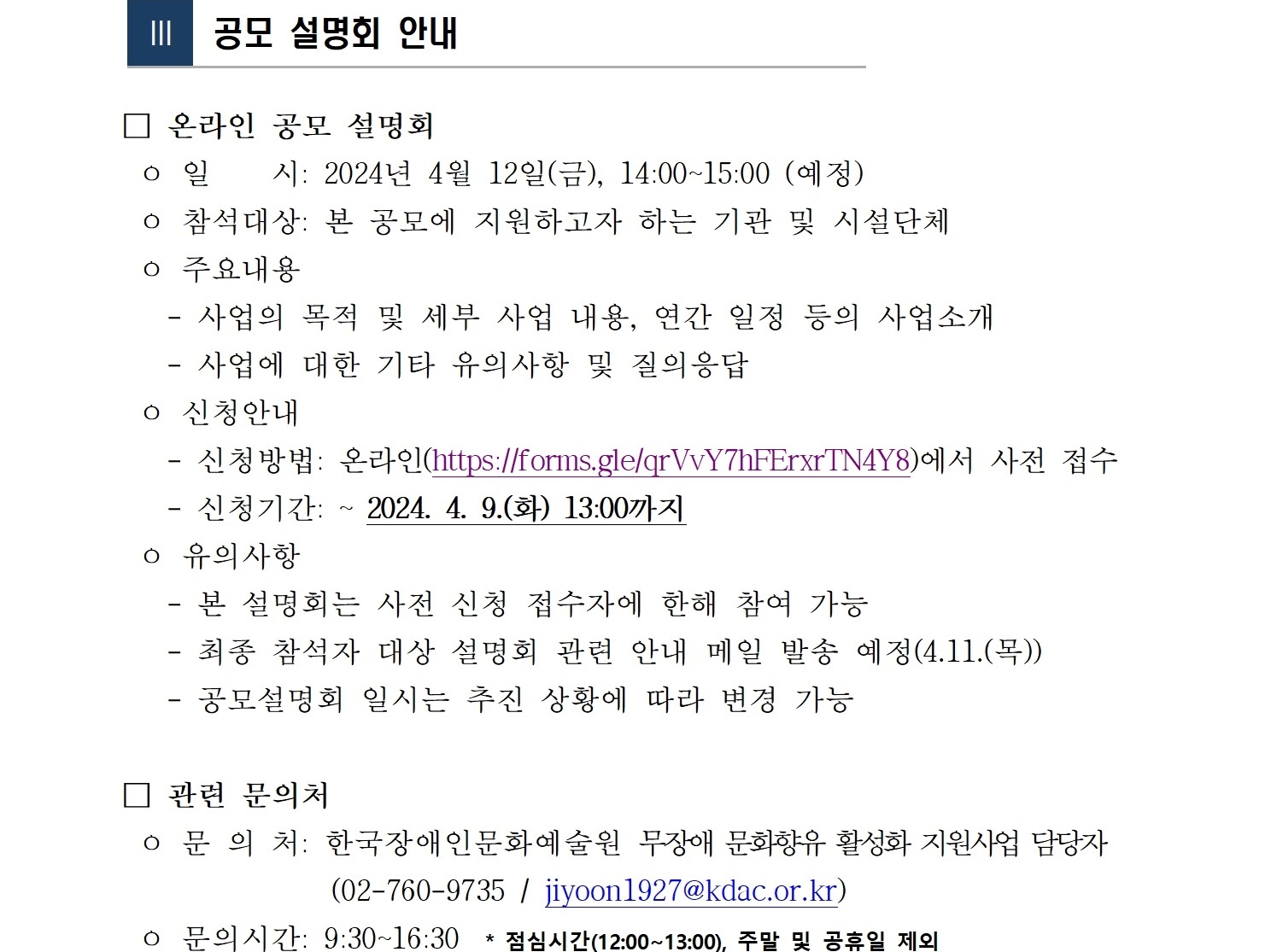  Ⅲ  공모 설명회 안내   □ 온라인 공모 설명회  ㅇ 일    시: 2024년 4월 12일(금), 14:00~15:00 (예정)  ㅇ 참석대상: 본 공모에 지원하고자 하는 기관 및 시설단체  ㅇ 주요내용    - 사업의 목적 및 세부 사업 내용, 연간 일정 등의 사업소개    - 사업에 대한 기타 유의사항 및 질의응답  ㅇ 신청안내     - 신청방법: 온라인(https://forms.gle/qrVvY7hFErxrTN4Y8)에서 사전 접수    - 신청기간: ~ 2024. 4. 9.(화) 13:00까지  ㅇ 유의사항    - 본 설명회는 사전 신청 접수자에 한해 참여 가능    - 최종 참석자 대상 설명회 관련 안내 메일 발송 예정(4.11.(목))    - 공모설명회 일시는 추진 상황에 따라 변경 가능   □ 관련 문의처  ㅇ 문 의 처: 한국장애인문화예술원 무장애 문화향유 활성화 지원사업 담당자                  (02-760-9735 / jiyoon1927@kdac.or.kr)  ㅇ 문의시간: 9:30~16:30  * 점심시간(12:00~13:00), 주말 및 공휴일 제외  