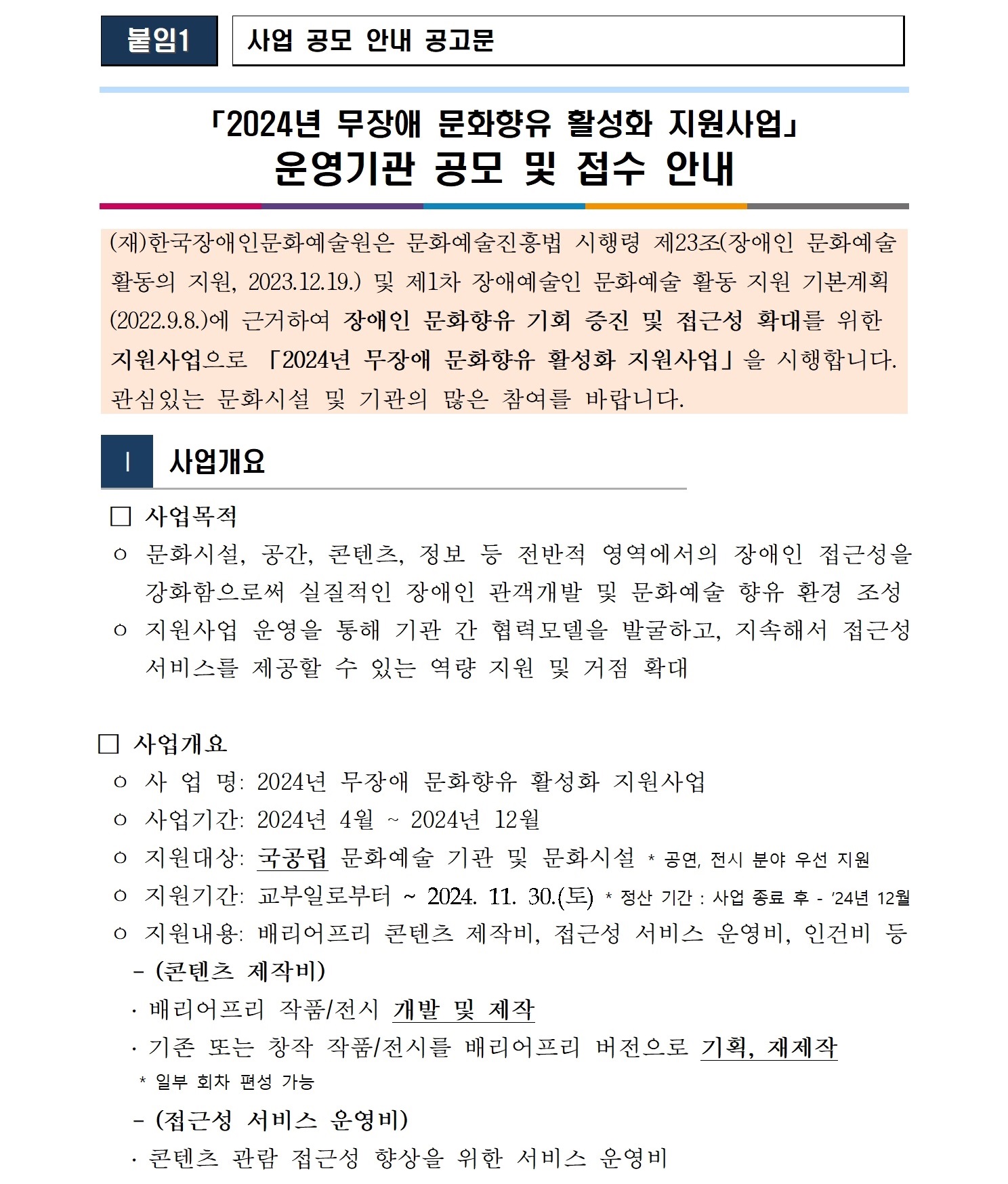  붙임1   사업 공모 안내 공고문    「2024년 무장애 문화향유 활성화 지원사업」 운영기관 공모 및 접수 안내        (재)한국장애인문화예술원은 문화예술진흥법 시행령 제23조(장애인 문화예술  활동의 지원, 2023.12.19.) 및 제1차 장애예술인 문화예술 활동 지원 기본계획 (2022.9.8.)에 근거하여 장애인 문화향유 기회 증진 및 접근성 확대를 위한  지원사업으로 「2024년 무장애 문화향유 활성화 지원사업」을 시행합니다.  관심있는 문화시설 및 기관의 많은 참여를 바랍니다.   Ⅰ  사업개요   □ 사업목적  ㅇ 문화시설, 공간, 콘텐츠, 정보 등 전반적 영역에서의 장애인 접근성을 강화함으로써 실질적인 장애인 관객개발 및 문화예술 향유 환경 조성  ㅇ 지원사업 운영을 통해 기관 간 협력모델을 발굴하고, 지속해서 접근성 서비스를 제공할 수 있는 역량 지원 및 거점 확대  □ 사업개요  ㅇ 사 업 명: 2024년 무장애 문화향유 활성화 지원사업  ㅇ 사업기간: 2024년 4월 ~ 2024년 12월   ㅇ 지원대상: 국공립 문화예술 기관 및 문화시설 * 공연, 전시 분야 우선 지원   ㅇ 지원기간: 교부일로부터 ~ 2024. 11. 30.(토) * 정산 기간 : 사업 종료 후 - ’24년 12월   ㅇ 지원내용: 배리어프리 콘텐츠 제작비, 접근성 서비스 운영비, 인건비 등    - (콘텐츠 제작비)    ․ 배리어프리 작품/전시 개발 및 제작    ․ 기존 또는 창작 작품/전시를 배리어프리 버전으로 기획, 재제작      * 일부 회차 편성 가능     - (접근성 서비스 운영비)     ․ 콘텐츠 관람 접근성 향상을 위한 서비스 운영비 