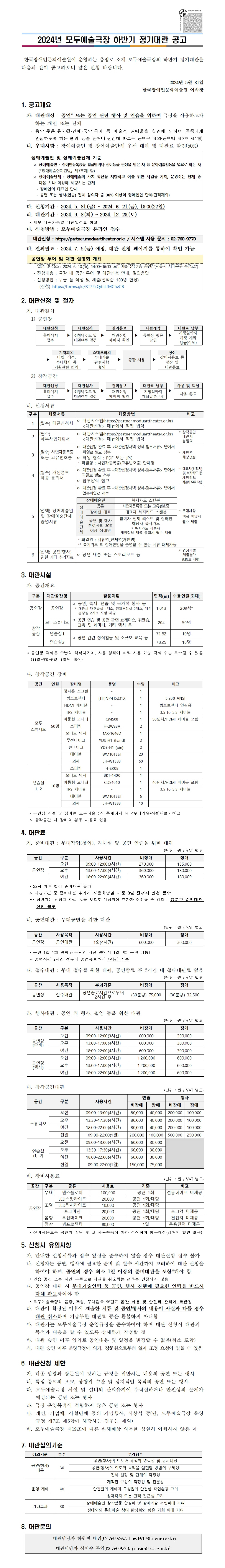    2024년 모두예술극장 하반기 정기대관 공고         한국장애인문화예술원이 운영하는 충정로 소재 모두예술극장의 하반기 정기대관을 다음과 같이 공고하오니 많은 신청 바랍니다.  2024년 5월 31일 한국장애인문화예술원 이사장  1. 공고개요    가. 대관대상 : 공연* 또는 공연 관련 행사 및 연습을 위하여 극장을 사용하고자 하는 개인 또는 단체     * 음악·무용·뮤지컬·연예·국악·곡예 등 예술적 관람물을 실연에 의하여 공중에게 관람하도록 하는 행위. 상품 판매나 선전에 따르는 공연은 제외(공연법 제2조 제1항)   나. 우대사항 : 장애예술인 및 장애예술단체 우선 대관 및 대관료 할인(50%)   장애예술인 및 장애예술단체 기준   ㅇ 장애예술인 : 장애인등록증을 발급받거나 상이등급 판정을 받은 자 중 문화예술활동을 업으로 하는 자(「장애예술인지원법」 제3조제1항)   ㅇ 장애예술단체 : 장애예술의 가치 확산을 지향하고 이를 위한 사업을 기획, 운영하는 단체 중 다음 하나 이상에 해당하는 단체     - 장애인이 대표인 단체     - 공연 또는 행사(연습) 전체 참여자 중 30% 이상이 장애인인 단체(관객제외)    다. 신청기간 : 2024. 5. 31.(금) ~ 2024. 6. 21.(금), 18:00(22일)   라. 대관기간 : 2024. 9. 3.(화) ~ 2024. 12. 28.(토)     * 세부 대관가능일 대관일정표 참고   마. 신청방법 : 모두예술극장 온라인 접수  대관신청 : https://partner.moduarttheater.or.kr / 시스템 사용 문의 : 02-760-9770    바. 결과발표 : 2024. 7. 5.(금) 예정, 대관 신청 페이지를 통하여 확인 가능   공연장 투어 및 대관 설명회 개최   - 일정 및 장소 : 2024. 6. 10.(월), 14:00~16:00, 모두예술극장 2층 공연장(서울시 서대문구 충정로7)   - 진행내용 : 극장 내 공간 투어 및 대관신청 안내, 질의응답   - 신청방법 : 구글 폼 작성 및 제출(선착순 100명 한정)      (신청) https://forms.gle/RT7PzQrihLfMChvC8  2. 대관신청 및 절차   가. 대관절차     1) 공연장  대관신청 ▶ 대관심사 ▶ 결과통보 ▶ 대관계약 ▶ 대관료 납부 홈페이지 접수 신청서 검토 및 대관여부 결정 대관신청 페이지 확인 공연장 방문 날인 지정일까지 지정 계좌 입금(이체)          ▶ 기획회의 ▶ 스태프회의 ▶ 공간 사용 ▶ 정산  티켓, 객석, 부대행사 등 기획관련 회의 무대기술 관련사항 협의 장비사용료 등 정산 및 대관종료      2) 창작공간  대관신청 ▶ 대관심사 ▶ 결과통보 ▶ 대관료 납부 ▶ 사용 및 퇴실 홈페이지 접수 신청서 검토 및 대관여부 결정 대관신청 페이지 확인 지정일까지 계좌납부(이체) 사용 종료    나. 신청서류  구분 제출서류 제출방법 비고 1 (필수) 대관신청서 ㅇ 대관시스템(https://partner.moduarttheater.or.kr)    <대관신청> 메뉴에서 직접 입력  2 (필수) 세부사업계획서 ㅇ 대관시스템(https://partner.moduarttheater.or.kr)    <대관신청> 메뉴에서 직접 입력 * 창작공간 대관시 불필요 3 (필수) 사업자등록증 또는 고유번호증 ㅇ 대관신청 완료 후 <대관신청내역 상세-첨부서류> 탭에서 파일로 별도 첨부 ㅇ 파일 형식 : PDF 또는 JPG  * 파일명 : 사업자등록증(고유번호증)_단체명 * 개인은 해당없음 4 (필수) 개인정보 제공 동의서 ㅇ 대관신청 완료 후 <대관신청내역 상세-첨부서류> 탭에서 파일로 별도 첨부 ㅇ 첨부양식 참고 * 대표자(신청자) 및 복지카드 등 개인정보 제공자 모두 작성 5 (선택) 장애예술인 및 장애예술단체 증명서류 ㅇ 대관신청 완료 후 <대관신청내역 상세-첨부서류> 탭에서 압축파일로 첨부  장애예술인 복지카드 스캔본 장애 예술 단체 공통 사업자등록증 또는 고유번호증 장애인 대표 대표자 복지카드 스캔본 공연 및 행사 참여자의 30% 이상 장애인 참여자 전체 리스트 및 장애인 해당자 복지카드 * 복지카드 제출자 개인정보 제공 동의서 필수 제출   * 파일명 : 서류명_단체명(개인명)  ** 복지카드 외 장애인임을 증명할 수 있는 서류 대체가능 * 우대사항   적용 희망시 필수 제출 6 (선택) 공연(행사) 관련 기타 추가자료 ㅇ 공연 대본 또는 스토리보드 등 * 영상파일   제출불가   (URL로 대체)  3. 대관시설    가. 공간개요  구분 대관공간명 활용계획 면적(㎡) 수용인원(최대) 공연장 공연장 ㅇ 공연, 축제, 연습 및 국가적 행사 등   * 대관시 대연습실 1개소, 단체분장실 2개소, 개인분장실 2개소 포함 제공 1,013 209석* 창작 공간 모두스튜디오 ㅇ 공연 연습 및 공연 관련 쇼케이스, 워크숍,     교육 및 세미나, 기타 행사 등 204 50명 연습실1 ㅇ 공연 관련 창작활동 및 소규모 교육 등 71.62 10명 연습실2 78.25 10명     * 공연장 객석은 수납식 객석이기에, 사용 형태에 따라 사용 가능 객석 수는 축소될 수 있음(11열-9열-6열, 1열당 19석)     나. 창작공간 장비  공간 인원 장비명 품명 수량 비고 모두 스튜디오 50명 영사용 스크린 - 1  빔프로젝터 (TH)NP-H5231X 1 5,200 ANSI HDMI 케이블 - 1 빔프로젝터 연결용 TRS 케이블 - 1 3.5 to 5.5 케이블 이동형 모니터 QM508 1 50인치/HDMI 케이블 포함 스피커 H-2WS8A 2  오디오 믹서 MX-1646D 1  무선마이크 YDS-H1 (hand) 2  핀마이크 YDS-H1 (pin) 2  테이블 WM1015ST 20  의자 JH-WT533 50  연습실 1, 2 10명 스피커 H-SK08 1  오디오 믹서 BKT-1400 1  이동형 모니터 CDS4010 1 40인치/HDMI 케이블 포함 TRS 케이블 - 1 3.5 to 5.5 케이블 테이블 WM1015ST 5  의자 JH-WT533 10       * 공연장 시설 및 장비는 모두예술극장 홈페이지 내 <무대기술/시설자료> 참고     ** 창작공간 내 장비의 경우 사용료 없음  4. 대관료    가. 준비대관 : 무대작업(셋업), 리허설 및 공연 연습을 위한 대관 (단위 : 원 / VAT 별도)  공간 구분 사용시간 비장애 장애 공연장 오전 09:00-12:00(3시간) 270,000 135,000 오후 13:00-17:00(4시간) 360,000 180,000 야간 18:00-22:00(4시간) 360,000 180,000      * 22시 이후 철야 준비대관 불가     ** 대관기간 중 준비대관 추가시 사용희망일 기준 3일 전까지 신청 필수     *** 하반기는 신청이 다소 많을 것으로 예상되어 추가가 어려울 수 있으니 충분한 준비대관 신청 필수    나. 공연대관 : 무대공연을 위한 대관 (단위 : 원 / VAT 별도)  공간 사용목적 사용시간 비장애 장애 공연장 공연대관 1회(4시간) 600,000 300,000      * 공연 1일 1회 원칙(장문원의 사전 승인시 1일 2회 공연 가능)     ** 공연시간 2시간 전부터 공연종료까지 4시간 기준    다. 철수대관 : 무대 철수를 위한 대관, 공연종료 후 2시간 내 철수대관료 없음 (단위 : 원 / VAT 별도)  공간 사용목적 부과기준 비장애 장애 공연장 철수대관 공연종료시간으로부터 2시간 후 (30분당) 75,000 (30분당) 32,500      라. 행사대관 : 공연 외 행사, 촬영 등을 위한 대관 (단위 : 원 / VAT 별도)  공간 구분 사용시간 비장애 장애 공연장 (준비) 오전 09:00-12:00(3시간) 600,000 300,000 오후 13:00-17:00(4시간) 600,000 300,000 야간 18:00-22:00(4시간) 600,000 300,000 공연장 (행사) 오전 09:00-12:00(3시간) 1,200,000 600,000 오후 13:00-17:00(4시간) 1,200,000 600,000 야간 18:00-22:00(4시간) 1,200,000 600,000        마. 창작공간대관 (단위 : 원 / VAT 별도)  공간 구분 사용시간 연습 행사 비장애 장애 비장애 장애 스튜디오 오전 09:00-13:00(4시간) 80,000 40,000 200,000 100,000 오후 13:30-17:30(4시간) 80,000 40,000 200,000 100,000 야간 18:00-22:00(4시간) 80,000 40,000 200,000 100,000 전일 09:00-22:00(1일) 200,000 100,000 500,000 250,000 연습실 (1, 2) 오전 09:00-13:00(4시간) 60,000 30,000  오후 13:30-17:30(4시간) 60,000 30,000 야간 18:00-22:00(4시간) 60,000 30,000 전일 09:00-22:00(1일) 150,000 75,000     바. 장비사용료 (단위 : 원 / VAT 별도)  공간 구분 종류 사용료 기준 비고 공연장 무대 댄스플로어 100,000 공연 1회 전용테이프 미제공 조명 LED스팟라이트 20,000 공연 1회/대당  LED워시라이트 10,000 공연 1회/대당  포그머신 20,000 공연 1회/대당 포그액 미제공 음향 무선마이크 20,000 공연 1회/대당 건전지 미제공 영상 빔프로젝터 80,000 1일 운용인력 미제공      * 장비사용료는 공연이 끝난 후 실 사용수량에 따라 정산하여 청구예정(장애인 할인 없음)  5. 신청시 유의사항    가. 안내한 신청서류와 접수 일정을 준수하지 않을 경우 대관신청 접수 불가   나. 신청자는 공연, 행사에 필요한 준비 및 철수 시간까지 고려하여 대관 신청을 하여야 하며, 공연의 경우 최소 1일 이상의 준비대관을 포함*해야 함     * 연습 공간 또는 시간 부족으로 대관을 취소하는 경우는 인정되지 않음   다. 공연장 대관 시 무대기술인력 등 공연, 행사 진행에 필요한 인력을 반드시 자체 확보하여야 함     * 모두예술극장의 음향, 조명, 무대감독 역할은 공간 사용 및 안전의 관리에 국한됨   라. 대관이 확정된 이후에 제출한 서류 및 공연/행사의 내용이 사실과 다를 경우 대관 취소하며 기납부한 대관료 등은 환불하지 아니함   마. 대관자는 모두예술극장 운영규정을 준수하여야 하며 대관 신청시 대관의 목적과 내용을 알 수 있도록 상세하게 작성할 것   바. 대관 승인 이후 임의로 공연내용 및 일정을 변경할 수 없음(취소 포함)   사. 대관 승인 이후 운영규정에 의거, 장문원으로부터 일자 조정 요청이 있을 수 있음 6. 대관신청 제한    가. 각종 법령과 장문원이 정하는 규정을 위반하는 내용의 공연 또는 행사   나. 특정 종교의 포교, 상행위 수반 및 정치적인 목적의 공연 또는 행사   다. 모두예술극장 시설 및 설비의 관리유지에 부적절하거나 안전상의 문제가 예상되는 공연 또는 행사   라. 극장 운영목적에 적합하지 않은 공연 또는 행사   마. 개인, 기업체, 사설단체 등의 기념행사, 시상식 등(단, 모두예술극장 운영규정 제7조 제6항에 해당하는 경우는 제외)   바. 모두예술극장 제19조에 따른 손해배상 의무를 성실히 이행하지 않은 자  7. 대관심의기준  심의기준 총점 평가항목 공연(행사) 내용 30 공연(행사)의 의도와 목적의 명료성 및 동시대성 공연(행사)의 의도와 목적을 실현할 방법의 구체성 전체 일정 및 단계의 적정성 운영 계획  40 제작진 구성의 적정성 및 전문성 안전관리 계획과 구성원의 안전한 작업환경 고려 창제작자 또는 관객 접근성 고려 기대효과 30 장애예술인 창작활동 활성화 및 장애예술 저변확대 기여 장애인의 문화예술 참여 활성화와 향유 기회 확대 기여     대관담당자 하원빈 대리(02-760-9767, hawb9198@i-eum.or.kr) 대관담당자 심지수 주임(02-760-9770, jisusim@kdac.or.kr) 8. 대관문의