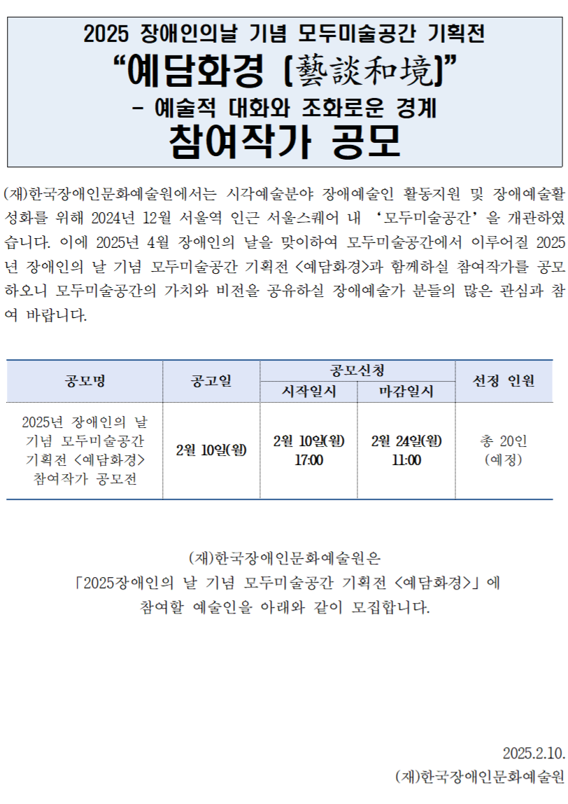 (재)한국장애인문화예술원에서는 시각예술분야 장애예술인 활동지원 및 장애예술활성화를 위해 2024년 12월 서울역 인근 서울스퀘어 내 ‘모두미술공간’을 개관하였습니다. 이에 2025년 4월 장애인의 날을 맞이하여 모두미술공간에서 이루어질 2025년 장애인의 날 기념 모두미술공간 기획전 <예담화경>과 함께하실 참여작가를 공모하오니 모두미술공간의 가치와 비전을 공유하실 장애예술가 분들의 많은 관심과 참여 바랍니다.