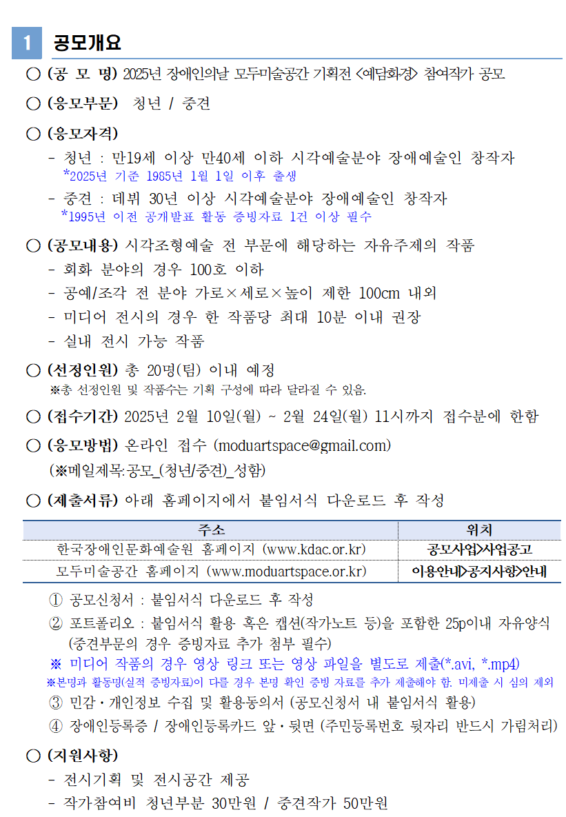   ○ (공 모 명) 2025년 장애인의날 모두미술공간 기획전 <예담화경> 참여작가 공모    ○ (응모부문)  청년 / 중견    ○ (응모자격)       - 청년 : 만19세 이상 만40세 이하 시각예술분야 장애예술인 창작자        *2025년 기준 1985년 1월 1일 이후 출생      - 중견 : 데뷔 30년 이상 시각예술분야 장애예술인 창작자         *1995년 이전 공개발표 활동 증빙자료 1건 이상 필수    ○ (공모내용) 시각조형예술 전 부문에 해당하는 자유주제의 작품      - 회화 분야의 경우 100호 이하      - 공예/조각 전 분야 가로×세로×높이 제한 100cm 내외      - 미디어 전시의 경우 한 작품당 최대 10분 이내 권장      - 실내 전시 가능 작품    ○ (선정인원) 총 20명(팀) 이내 예정        ※총 선정인원 및 작품수는 기획 구성에 따라 달라질 수 있음.    ○ (접수기간) 2025년 2월 10일(월) ~ 2월 24일(월) 11시까지 접수분에 한함    ○ (응모방법) 온라인 접수 (moduartspace@gmail.com)          (※메일제목:공모_(청년/중견)_성함)    ○ (제출서류) 아래 홈페이지에서 붙임서식 다운로드 후 작성  주소 위치 한국장애인문화예술원 홈페이지 (www.kdac.or.kr) 공모사업>사업공고 모두미술공간 홈페이지 (www.moduartspace.or.kr) 이용안내>공지사항>안내        ① 공모신청서 : 붙임서식 다운로드 후 작성       ② 포트폴리오 : 붙임서식 활용 혹은 캡션(작가노트 등)을 포함한 25p이내 자유양식           (중견부문의 경우 증빙자료 추가 첨부 필수)       ※ 미디어 작품의 경우 영상 링크 또는 영상 파일을 별도로 제출(*.avi, *.mp4)        ※본명과 활동명(실적 증빙자료)이 다를 경우 본명 확인 증빙 자료를 추가 제출해야 함. 미제출 시 심의 제외       ③ 민감·개인정보 수집 및 활용동의서 (공모신청서 내 붙임서식 활용)       ④ 장애인등록증 / 장애인등록카드 앞·뒷면 (주민등록번호 뒷자리 반드시 가림처리)    ○ (지원사항)       - 전시기획 및 전시공간 제공      - 작가참여비 청년부분 30만원 / 중견작가 50만원