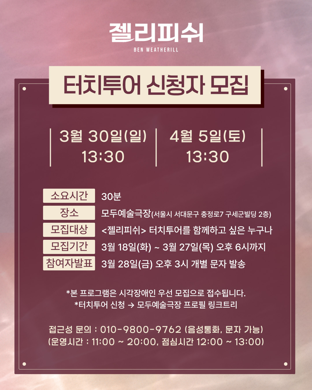  ✋ 터치투어 개요   일시 | 3월 30일 (일) / 4월 5일 (토) 13:30 (소요시간 : 30분)  장소 | 모두예술극장 (충정로 7 구세군빌딩 2층)  모집인원 | 회당 최대 15명  모집대상 | <젤리피쉬> 터치투어를 함께 하고 싶은 누구나   모집기간 | 3월 18일(화) ~ 3월 27일(목) 오후 6시 까지  참여자 발표 | 3월 28일(금) 오후 3시 개별 문자 발송  * 본 프로그램은 시각장애인 우선 모집으로 접수됩니다.     ✋ 신청방법   - 신청 URL : 모두예술극장 <젤리피쉬> 터치투어 신청  - 접근성 문의 : 010-9800-9762 (음성통화, 문자 가능)   (운영시간 : 11:00~20:00, 점심시간 12:00~13:00)