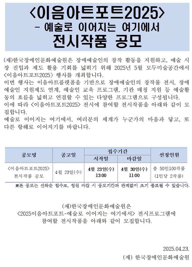 1페이지 이음아트포트 이천이십오 전시작품 공모 안내입니다.  한국장애인문화예술원은 장애예술인의 창작 활동을 지원하고   예술 시장 진입과 제도 활용 기회를 넓히기 위해   2025년 5월, 모두미술공간에서   〈이음아트포트 2025〉 행사를 개최합니다.  이번 전시는   장애예술인의 창작물 전시,   장애예술인 지원제도 연계,   예술인 교육 프로그램,   기관 매칭 프로그램 등   예술 활동의 흐름을 넓히고 연결하는   다양한 프로그램으로 구성됩니다.  이에 따라 〈이음아트포트 2025〉 전시에   참여할 작품을 모집합니다.  “예술로 이어지는 여기에서, 여러분의 세계가 누군가의 마음과 닿고. 또 다른 항해로 이어지기를 바랍니다.”  ※ 본 공모는 선착순 접수이며, 정원 마감 시 공모 기간과 관계없이 조기 종료될 수 있습니다.          2페이지  공고명: 이음아트포트 2025 전시작품 공모   공고일: 2025년 4월 23일 수요일   접수기간: 4월 23일 수요일 오후 1시부터   4월 30일 수요일 오전 11시까지  총 선정 인원: 50명   작품 수: 총 100점   1인당 2작품 제출 필수  공모 명칭: 이음아트포트 2025 전시작품 공모  응모 자격: 이음아트플랫폼에 등록된 장애예술인   모두미술공간 기획전에 참여한 이력이 없는 시각예술 작가   ※ 더 많은 창작자에게 기회를 드리기 위한 방향입니다.  공모 내용: 시각조형예술 전 부문 자유주제 작품  작품 규격은 다음과 같습니다. 평면 작품은 100호 이하, 입체 작품은 가로, 세로, 높이 각 100센티미터 내외 미디어 작품은 한 작품당 10분 이내   파일 형식은 MP4 또는 AVI 권장   모든 작품은 실내 전시가 가능해야 합니다.  선정 규모: 50명 이내, 1인당 2작품 제출 필수  접수 기간: 2025년 4월 23일 수요일 오후 1시부터   4월 30일 수요일 오전 11시까지   ※ 선착순 접수로 조기 마감될 수 있습니다.  접수 방법: 이음아트플랫폼 홈페이지를 통해 온라인 신청   접수 매뉴얼은 첨부된 PDF에서 확인할 수 있습니다.  지원 사항은 다음과 같습니다.   전시기획 및 공간 제공   작품 운송 및 전시 보험   홍보물 디자인과 인쇄 제작   온오프라인 홍보 지원   예술인 교육 프로그램 참여 기회   장애예술인 지원제도 등록 지원  참여 협조 사항입니다.   전시 기간 중 부대 행사 및 교육 프로그램 참여를 권장합니다. 홍보를 위한 인터뷰와 자료 제공 협조를 요청드릴 수 있습니다.   3페이지  전시장소: 모두미술공간   위치는 서울시 중구 한강대로 416   서울스퀘어 별관 5층  전시 일정:   2025년 5월 19일 월요일부터   5월 24일 토요일까지입니다.  선정 방식: 접수 완료 순서에 따라   회원가입 여부 및 제출서류 완비 여부를 확인 후 선정됩니다.  총 50명, 100작품 도달 시 접수는 마감됩니다. 서류 누락 또는 자격 요건 미달 시 접수에서 제외됩니다.  예술성 심사는 진행하지 않으며   서류 및 기본 자격만 확인합니다.  선정 결과는 이메일, 문자, 또는 카카오톡으로 개별 안내됩니다.  진행 일정은 다음과 같습니다. 공모 접수: 4월 23일 수요일부터 4월 30일 수요일   자격 검토: 수시 확인   선정 안내: 접수 마감 후 순차 발송   작품 설치 안내: 5월 중 개별 공지   작품 운송 및 설치: 5월 8일부터 5월 15일 예정   전시: 5월 19일부터 5월 24일까지   유의 사항입니다.  허위 정보 기재 시 선정이 취소될 수 있습니다. 저작권 침해나 도용이 확인될 경우, 선정이 취소되며 모든 법적 책임은 신청자에게 있습니다.  작품과 작가 정보는 선정 후 변경이 불가합니다. 작품 누락 또는 무단 변경 시 참여가 제한될 수 있습니다.  제출서류 누락 또는 자격 미달 시 접수에서 제외됩니다.   4페이지  연락 불가, 기재 착오 등으로 인한 불이익은 신청자 책임입니다.  승인되지 않은 굿즈 판매, 후원, 협찬 등 수익 활동은 불가합니다.  전시장 운영 수칙과 현장 매뉴얼을 준수해야 합니다.  선정 인원은 내부 판단에 따라 조정될 수 있으며,  추가 모집이 진행될 수도 있습니다.    문의 안내입니다.  전화: 02-760-9760 또는 9737   문의 가능 시간은 평일 오전 10시부터 오후 5시까지입니다. 점심시간 12시부터 1시 제외, 공휴일과 주말은 휴무입니다.  이메일: jhj52@kdac.or.kr   카카오톡: 채널명은 이음아트플랫폼입니다. 주소는 pf.kakao.com 슬래시 언더바 엠엑스엔엑스디엑스에프엔  모든 문의는 위 채널을 통해 받습니다.