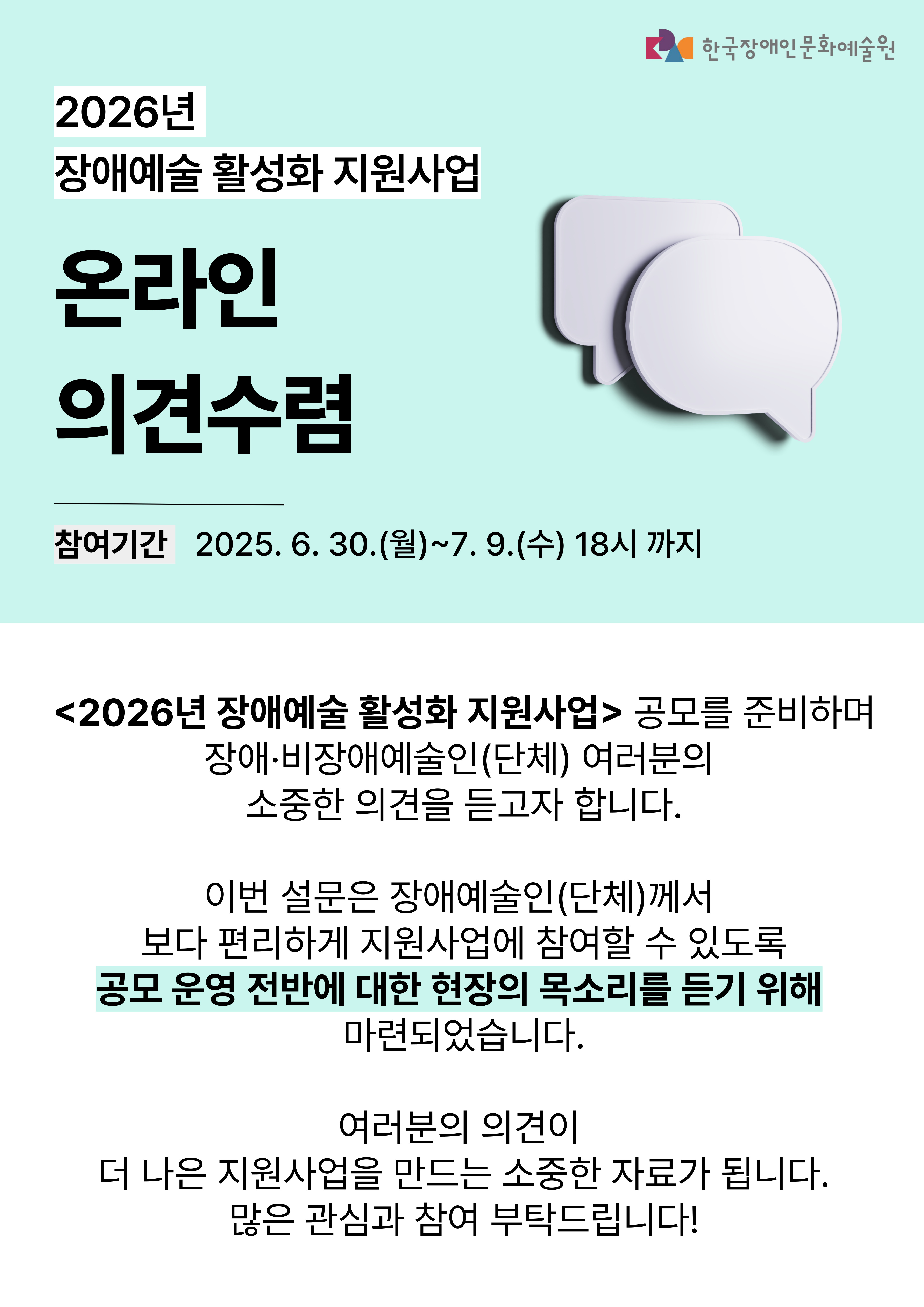 <2026년 장애예술 활성화 지원사업> 공모를 준비하며, 장애·비장애예술인(단체) 여러분의 소중한 의견을 듣고자 합니다.▶참여링크: https://forms.gle/ms6S9hHHRwKH18YN7 ▶ 설문조사 응답기간: 2025. 6. 30.(금)~7. 4.(수) 18시까지 ▶ 문의: 예술지원부 02-760-9713 클릭하시면 링크로 이동됩니다. <2026년 장애예술 활성화 지원사업> 공모를 준비하며, 장애·비장애예술인(단체) 여러분의 소중한 의견을 듣고자 합니다.▶참여링크: https://forms.gle/ms6S9hHHRwKH18YN7 ▶ 설문조사 응답기간: 2025. 6. 30.(금)~7. 4.(수) 18시까지 ▶ 문의: 예술지원부 02-760-9713 클릭하시면 링크로 이동됩니다.