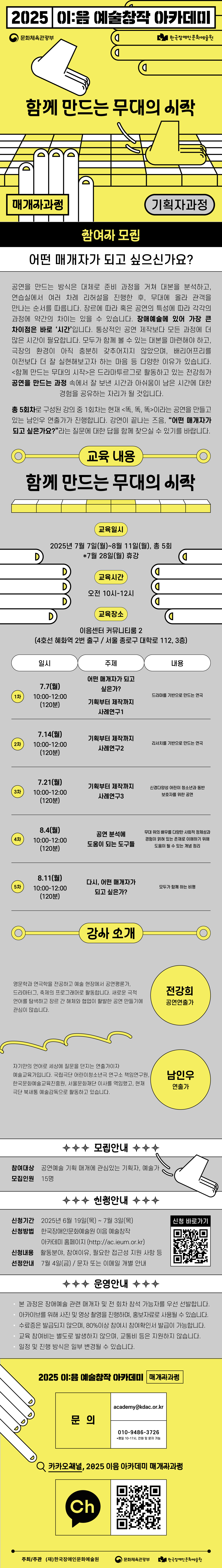 2025 이:음 예술창작 아카데미 / (문화체육관광부 로고) (한국장애인문화예술원 로고) / 함께 만드는 무대의 시작 / 매개자과정 / 기획자과정 / 참여자 모집 / 어떤 매개자가 되고싶으신가요? / 공연을 만드는 방식은 대체로 준비 과정을 거쳐 대본을 분석하고, 연습실에서 여러 차례 리허설을 진행한 후, 무대에 올라 관객을 만나는 순서를 따릅니다. 장르에 따라 혹은 공연의 특성에 따라 각각의 과정에 약간의 차이는 있을 수 있습니다. 장애예술에 있어 가장 큰 차이점은 바로 ‘시간’입니다. 통상적인 공연 제작보다 모든 과정에 더 많은 시간이 필요합니다. 모두가 함께 볼 수 있는 대본을 마련해야 하고, 극장의 환경이 아직 충분히 갖추어지지 않았으며, 베리어프리를 이전보다 더 잘 실현해보고자 하는 마음 등 다양한 이유가 있습니다. <함께 만드는 무대의 시작>은 드라마투르그로 활동하고 있는 전강희가 공연을 만드는 과정 속에서 잘 보낸 시간과 아쉬움이 남은 시간에 대한 경험을 공유하는 자리가 될 것입니다. 총 5회차로 구성된 강의 중 1회차는 현재 <똑, 똑, 똑>이라는 공연을 만들고 있는 남인우 연출가가 진행합니다. 강연이 끝나는 즈음, '어떤 매개자가 되고 싶은가요?'라는 질문에 대한 답을 함께 찾으실 수 있기를 바랍니다. / 교육 내용 /함께 만드는 무대의 시작 / 교육 일시 : 2025년 7월 7일(월) ~ 8월 11일(월), 총 5회 *7월 28일(월) 휴강 / 교육시간 : 오전 10시 ~ 12시 / 교육장소 : 이음센터 커뮤니티룸 2 (4호선 혜화혁 2번 출구, 서울 종로구 대학로 112, 3층) / 일시 / 주제 / 내용 / 1차 : 7.7(월) 10:00-12:00(120분), 어떤 매개자가 되고 싶은가?, 기획부터 제작까지 사례연구1, 드라마를 기반으로 만드는 연극 / 2차 : 7.14(월) 10:00-12:00(120분), 기획부터 제작까지 사례연구2, 리서치를 기반으로 만드는 연극 / 3차 : 7.21(월) 10:00-12:00(120분), 기획부터 제작까지 사례연구3, 신경다양성 어린이 청소년과 동반, 보호자를 위한 공연 / 4차 : 8.4(월) 10:00-12:00(120분), 공연 분석에 도움이 되는 도구들, 무대 위의 배우를 다양한 사회적 정체성과 경험이 얽혀 있는 존재로 이해하기 위해 도움이 될 수 있는 개념 정리 / 5차 : 8.11(월) 10:00-12:00(120분), 다시, 어떤 매개자가 되고 싶은가?, 모두가 함께 하는 비평 / 강사 소개 / 전강희, 공연연출가 / 영문학과 연극학을 전공하고 예술 현장에서 공연평론가, 드라마터그, 축제의 프로그래머로 활동합니다. 새로운 극적 언어를 탐색하고 장르 간 해체와 협업이 활발한 공연 만들기에 관심이 많습니다. / 남인우, 연출가 / 자기만의 언어로 세상에 질문을 던지는 연출가이자 예술교육가입니다. 국립극단 어린이청소년극 연구소 책임연구원, 한국문화예술교육진흥원, 서울문화재단 이사를 역임했고, 현재 극단 북새통 예술감독으로 활동하고 있습니다. / 모집안내 / 참여대상 : 공연예술 기획 매개에 관심있는 기획자, 예술가 / 모집인원 : 15명 / 신청안내 / 신청기간 : 2025년 6월 19일(목) ~ 7월 3일(목) / 신청방법 : 한국장애인문화예술원 이음 예술창작 아카데미 홈페이지 (http://ac.ieum.or.kr) / 신청내용 : 활동분야, 참여이유, 필요한 접근성 지원 사항 등 선정안내 7월 4일(금), 문자 또는 이메일 개별 안내 / 운영안내 / *본 과정은 장애예술 관련 매개자 및 전 회차 참석 가능자를 우선 선발합니다. *아카이브를 위해 사진 및 영상 촬영을 진행하며, 홍보자료로 사용될 수 있습니다. *수료증은 발급되지 않으며, 80%이상 참여 시 참여확인서 발급이 가능합니다. *교육 참여비는 별도로 발생하지 않으며, 교통비 등은 지원하지 않습니다. *일정 및 진행 방식은 일부 변경될 수 있습니다. / 2025 이:음 예술창작 아카데미[매개자과정] / 문의 : academy@kdac.or.kr, 010-9486-3726 *평일 10~17시, 전화 및 문자 가능 / 카카오채널, 2025 이음 아카데미 매개자 과정 / (카카오채널 로고) (QR코드 이미지) / 주최/주관 : (재)한국장애인문화예술원, 문화체육관고아부, 한국장애인문화예술원