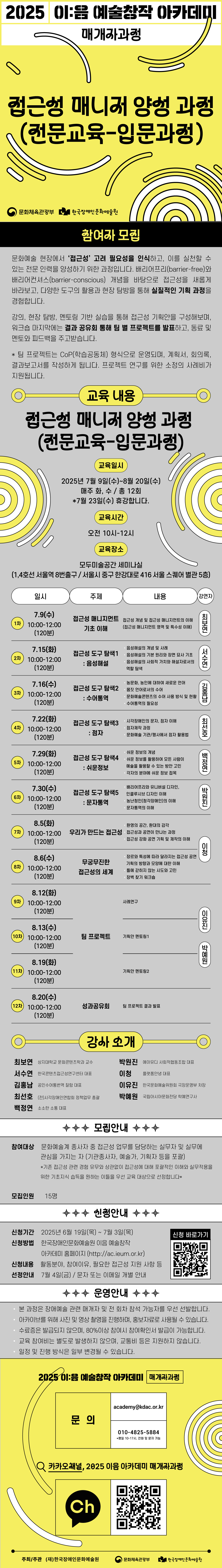 2025 이:음 예술창작 아카데미 / 매개자과정 / 접근성 매니저 양성 과정 (전문교육 - 입문과정) / 문화체육관광부 한국문화예술교육진흥원 / 참여자 모집 / 문화예술 현장에서 ‘접근성’ 고려 필요성을 인식하고, 이를 실천할 수 있는 전문 인력을 양성하기 위한 과정입니다. 배리어프리(barrier-free)와 배리어컨셔스(barrier-conscious) 개념을 바탕으로 접근성을 새롭게 바라보고, 다양한 도구의 활용과 현장 탐방을 통해 실질적인 기획 과정을 경험합니다. 강의, 현장 탐방, 멘토링 기반 실습을 통해 접근성 기획안을 구성해보며, 워크숍 마지막에는 결과 공유회를 통해 팀 별 프로젝트를 발표하고, 동료 및 멘토와 피드백을 주고받습니다. * 팀 프로젝트는 CoP(학습공동체) 형식으로 운영되며, 계획서, 회의록, 결과보고서를 작성하게 됩니다. 프로젝트 연구를 위한 소정의 사례비가 지원됩니다. / 교육 내용 / 접근성 매니저 양성 과정 (전문교육 - 입문과정) / 교육일시 : 2025년 7월 9일(수) ~ 8월 20일(수), 매주 화, 수 - 총 12회 *7월 23일(수) 휴강합니다. / 교육시간 : 오전 10시~12시 / 교육장소 : 모두미술공간 세미나실(1,4호선 서울역 8번출구, 서울시 중구 한강대로 415 서울 스퀘어 별관 5층) / 일시 / 주제 / 내용 / 강연자 / 1차 7.9(수) 10:00-12:00 (120분) 접근성 매니지먼트 기초 이해 (접근성 개념 및 접근성 매니지먼트의 이해, 접근성 매니지먼트 영역 및 특수성 이해) 최보연 2차 7.15(화) 10:00-12:00 (120분) 접근성 도구 탐색1 : 음성해설 (음성해설의 개념 및 사례, 음성해설의 기본 원리와 장면 구성 기초, 음성해설의 사회적 가치와 해설자/서빙의 역할 탐색) 서수연 3차 7.16(수) 10:00-12:00 (120분) 접근성 도구 탐색2 : 수어통역 (농문화, 농민에 대한 새로운 언어, 몸짓 언어로서의 수어, 문화예술콘텐츠의 수어 사용 방식 및 현황, 수어통역의 필요성) 김용담 4차 7.22(화) 10:00-12:00 (120분) 접근성 도구 탐색3 : 점자 (시각장애인의 문자, 점자 이해, 점자제작 과정, 문화예술 기관/행사에서 점자 활용법) 최선호 5차 7.29(화) 10:00-12:00 (120분) 접근성 도구 탐색4 : 쉬운정보 (쉬운 정보의 개념, 쉬운 정보를 활용하여 모든 사람이 예술을 활용할 수 있는 방안 고민, 각자 분야에 쉬운 정보 접근) 배정연 6차 7.30(수) 10:00-12:00 (120분) 접근성 도구 탐색5 : 문자통역 (배리어프리와 유니버설 디자인, 인클루시브 디자인 이해, 농난형(청각장애인의) 이해, 문자통역의 이해) 박지진 7차 8.5(화) 10:00-12:00 (120분) 우리가 만드는 접근성 (환경의 공간, 환경의 감각, 접근성과 공연에 만나는 과정, 접근성 강화 공연 기획 및 제작의 이해) 이청 8차 8.6(수) 10:00-12:00 (120분) 무궁무진한 접근성의 세계 (장르와 특성에 따라 달라지는 접근성 공연 기획의 방향과 모음에 대한 이해, 틀에 갇히지 않는 시도와 고민, 장박 찾기 워크숍) 이유진 9차 8.12(화) 10:00-12:00 (120분) 팀 프로젝트 사례연구 10차 8.13(수) 10:00-12:00 (120분) 팀 프로젝트 (기획안 멘토링1) 박예원 11차 8.19(화) 10:00-12:00 (120분) 팀 프로젝트 기획안 멘토링2 12차 8.20(수) 10:00-12:00 (120분) 성과공유회 (팀 프로젝트 결과 발표) / 강사소개 / 최보연 : 상지대학교 문화콘텐츠학과 교수, 박원진 : 에이유디 사회적협동조합 대표, 서수연 : 한국콘텐츠접근성연구센터 대표, 이청 : 플랫폼안녕 대포, 김홍남 : 공인수어통번역 잘함 대표, 이유진 : 한국문화예술위원회 극장운영부 차장, 최선호 : (전)시각장애인연합회 정책업무 총괄, 박예원 : 국립아시아문화전당 학예연구사, 백정연 : 소소한 소통 대표 / 모집안내 / 참여대상 : 문화예술계 종사자 중 접근성 업무를 담당하는 실무자 및 실무에 관심을 가지는 자 (기관종사자, 예술가, 기획자 등을 포괄) *기존 접근성 관련 경험 유무와 상관없이 접근성에 대해 포괄적인 이해와 실무적용을 위한 기초지식 습득을 원하는 이들을 우선 교육 대상으로 선정합니다.* / 모집인원 : 15명 / 신청안내 / 신청기간 2025년 6월 19일(목) ~ 7월 3일(목) / 신청방법 : 한국장애인문화예술원 이음 예술창작 아카데미 홈페이지 (http://ac.ieum.or.kr) / 신청내용 : 활동분야, 참여이유, 필요한 접근성 지원 사항 등 / 선정안내 : 7월 5일(금) / 문자 또는 이메일 개별 안내 / 신청 바로가기 (QR 코드 이미지) / 운영안내 /  *본 과정은 장애예술 관련 매개자 및 전 회차 참석 가능자를 우선 선발합니다. *아카이브를 위해 사진 및 영상 촬영을 진행하며, 홍보자료로 사용될 수 있습니다. *수료증은 발급되지 않으며, 80%이상 참여 시 참여확인서 발급이 가능합니다. *교육 참여비는 별도로 발생하지 않으며, 교통비 등은 지원하지 않습니다. *일정 및 진행 방식은 일부 변경될 수 있습니다. / 2025 이:음 예술창작 아카데미[매개자과정] / 문의 : academy@kdac.or.kr, 010-4825-5884 *평일 10~17시, 전화 및 문자 가능 / 카카오채널, 2025 이음 아카데미 매개자 과정 / (카카오채널 로고) (QR코드 이미지) / 주최/주관 : (재)한국장애인문화예술원, 문화체육관고아부, 한국장애인문화예술원