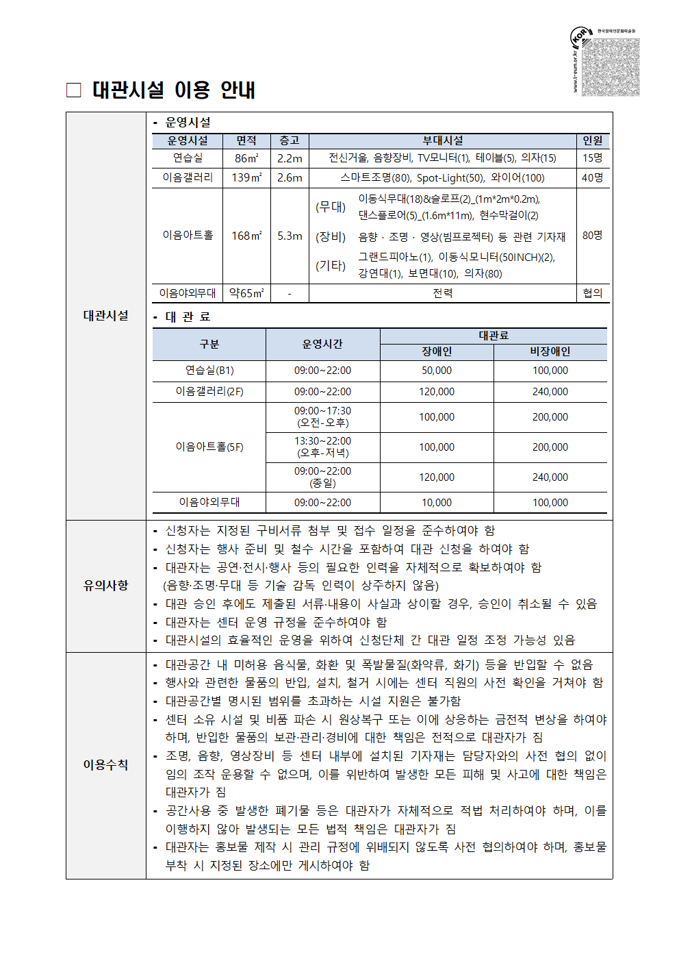 대관시설 이용 안내 / 대관시설 / - 운영시설 / 운영시설 / 면적 / 층고 / 부대시설 / 인원 / 연습실 / 86㎡ / 2.2m / 전신거울, 음향자비, TV모니터(1), 테이블(5), 의자(15) / 15명 / 이음갤러리 / 139㎡ / 2.6m / 스마트조명(80명), Spot-Light(50), 와이어(100), 40명 / 이음아트홀 / 168㎡ / 5.3m / (무대) : 이동식무대(18)&슬로프(2)_(1m*2m*0.2m), 댄스플로어(5)_(1.6m*11m), 현수막걸이(2) / (장비) : 음향·조명·영상(빔프로젝터) 등 관련 기자재, 그랜드피아노(1), 이동식모니터(50INCH)(2), 강연대(1), 보면대(10), 의자(80) / 80명 / 이음야외무대 / 약 65㎡ / - / 전력 / 협의 / -대관료 / 구분 / 운영시간 / 대관료(장애인, 비장애인) / 연습실(B1) / 09:00~22:00 / 50,000 / 100,000 / 이음갤러리(2F) / 09:00~22:00 / 120,000 / 240,000 / 이음아트홀(5F) / 09:00~17:30(오전-오후) / 100,000 / 200,000 / 13:30~22:00(오후-저녁) / 100,000 / 200,000 / 09:00~22:00(종일) / 120,000 / 240,000 / 이음야외무대 / 09:00~22:00 / 10,000 / 100,000 / 유의사항 / 신청자는 지정된 구비서류 첨부 및 접수 일정을 준사하여야 함, 신청자는 행사 준비 및 철수 기간을 포함하여 대관 신청을 하여야 함, 대관자는 공연·전시·행사 등의 필요한 인력을 자체적으로 확보하여야 함(음향·조명·무대 등 기술 감독 인력이 상주하지 않음) / 대관 승인 후에도 제출된 서류·내용이 사실과 상이할 경우, 승인이 취소될 수 있음 / 대관자는 센터 운영 규정을 준수하여야 함 / 대관시설의 효율적인 운영을 위하여 신청단체 간 대관 일정 조정 가능성 있음 / 이용수칙 / 대관공간 내 미허용 음식물, 화환 및 폭발물질(화약류, 화기) 등을 반입할 수 없음, 행사와 관련한 물품의 반입, 설치, 철거 시에는 센터 직원의 사전 확인을 거쳐야 함, 대관공간별 명시된 범위를 초과하는 시설 지원은 불가함, 센터 소유 시설 및 비품 파손 시 원상복구 또는 이에 상응하는 금전적 변상을 하여야 하며, 반입한 물품의 보관·관리·경비에 대한 책임은 전적으로 대관자가 짐, 조명, 음향, 영사장비 등 센터 내부에 설치된 기자재는 담당자와의 사전 협의 없이 임의 조작 운용할 수 없으며, 이를 위반하여 발생한 모든 피해 및 사고에 대한 책임은 대관자가 짐, 공간사용 중 발생한 폐기물 등은 대관자가 자체적으로 적법 처리하여야 하며, 이를 이행하지 않아 발생되는 모든 법적 책임은 대관자가 짐, 대관자는 홍보물 제작 시 관리 규정에 위배되지 않도록 사전 협의하여야 하며, 홍보물 부착 시 지정된 장소에만 게시하여야 함