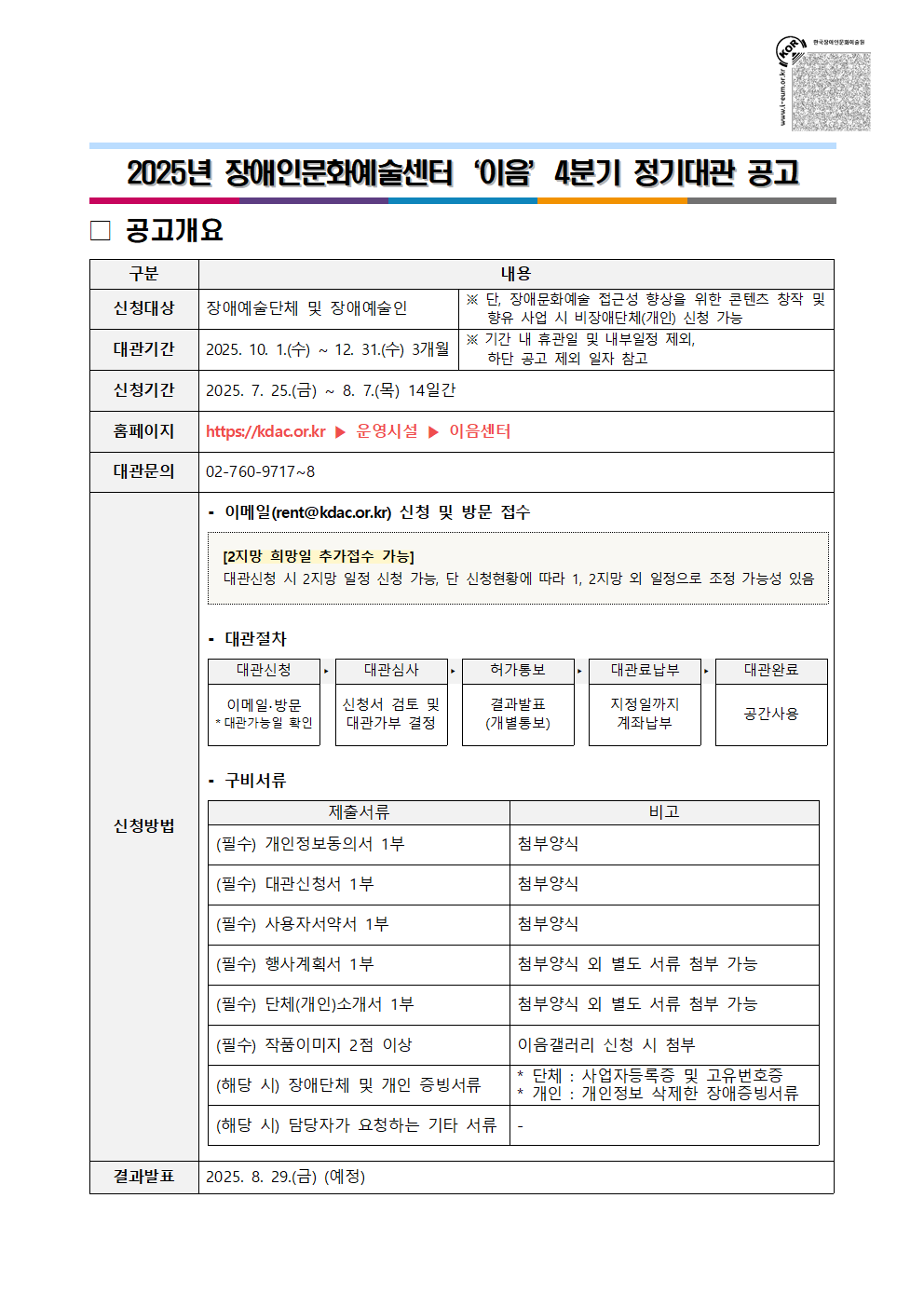 2025년 장애인문화예술센터 '이음' 4분기 정기대관 공고 / 공고개요 / 구분 / 내용 / 신청대상 / 장애예술단체 및 장애예술인 / ※ 단, 장애문화예술 접근성 향상을 위한 콘텐츠 창작 및 향유 사업 시 비장애단체(개인) 신청 가능 / 대관기관 / 2025. 10. 1.(수) ~ 12. 31.(수) 3개월 / ※ 기간 내 휴관일 및 내부일정 제외, 하단 공고 일자 참고 / 신청기간 / 2025. 7. 25.(금) ~ 8. 7.(목) 14일간 / 홈페이지 / https://kdac.or.kr ▶ 운영시설 ▶ 이음센터 / 대관문의 / 02-760-9717~8 / 신청방법 / -이메일(rent@kdac.or.kr) 신청 및 방문 접수 / [2지망 희망일 추가접수 가능] : 대관신청 시 2지망 일정 신청 가능, 단 신청현황에 따라 1, 2지망 외 일정으로 조정 가능성 있음 / -대관절차 / 대관신청 : 이메일·방문 *대관가능일 확인 → 대관심사 : 신청서 검토 및 대관가부 결정 → 허가통보 : 결과발표(개별통보) → 대관료납부 : 지정일까지 계좌납부 → 대관완료 : 공간사용 / -구비서류 / 제출서류 / 비고 / (필수) 개인정보동의서 1부 / 첨부양식 / (필수) 대관신청서 1부 / 첨부양식 / (필수) 사용자서약서 1부 / 첨부양식 / (필수) 행사계획서 1부 / 첨부양식 외 별도 서류 첨부 가능 / (필수) 단체(개인)소개서 1부 / 첨부양식 외 별도 서류 첨부 가능 / (필수) 작품이미지 2점 이상 / 이음갤러리 신청 시 첨부 / (해당 시) 장애단체 및 개인 증빙서류 / * 단체 : 사업자등록증 및 고유번호증, * 개인 : 개인정보 삭제한 장애증빙서류 / (해당 시) 담당자가 요청하는 기타 서류 / - / 결과발표 / 2025. 8. 29.(금) (예정)
