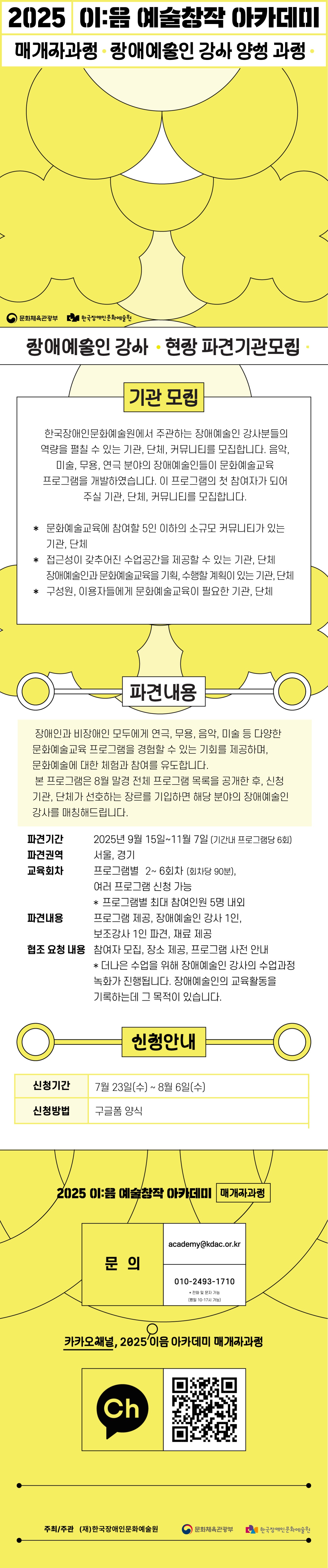 2025 이:음 예술창작 아카데미 / 매개자과정 · 장애예술인 강사 양성 과정 · / (문화체육관광부 로고) (한국장애인문화예술원 로고) / 장애예술인 강사 · 현장 파견기관 모집 · / 기관 모집 / 한국장애인문화예술원에서 주관하는 장애예술인 강사분들의 역량을 펼칠 수 있는 기관, 단체, 커뮤니티를 모집합니다. 음악, 미술, 무용, 연극 분야의 장애예술인들이 문화예술교육 프로그램을 개발하였습니다. 이 프로그램의 첫 참여자가 되어 주실 기관, 단체, 커뮤니티를 모집합니다. / *문화예술교육에 참여할 5인 이하의 소규모 커뮤니티가 있는 기관, 단체 *접근성이 갖추어진 수업공간을 제공할 수 있는 기관, 단체, 장애예술인과 문화예술교육을 기획, 수행할 계획이 있는 기관, 단체 *구성원, 이용자들에게 문화예술교육이 필요한 기관, 단체 / 파견내용 / 장애인과 비장애인 모두에게 연극, 무용, 음악, 미술 등 다양한 문화예술교육 프로그램을 경험할 수 있는 기회를 제공하며, 문화예술에 대한 체험과 참여를 유도합니다.본 프로그램은 8월 말경 전체 프로그램 목록을 공개한 후, 신청기관, 단체가 선호하는 장르를 기입하면 해당 분야의 장애예술인 강사를 매칭해드립니다. / 파견기간 : 2025년 9월 15일 ~ 11월 7일 (기간내 프로그램당 6회) / 파견권역 : 서울, 경기 / 교육회차 / 프로그램별 2~6회차 (회차당 90분), 여러프로그램 신청 가능 *프로그램별 최대 참여인원 5명 내외 / 파견내용 : 프로그램 제공, 장애예술인 강사 1인, 보조강사 1인 파견, 재료 제공 / 협조 요청 내용 : 참여자 모집, 장소 제공, 프로그램 사전 안내 * 더나은 수업을 위해 장애예술인 강사의 수업과정 녹화가 진행됩니다. 장애예술인의 교육활동을 기록하는데 그 목적이 있습니다. / 신청안내 / 신청기간 : 7월 23일(수) ~ 8월 6일(수) / 신청방법 : 구글폼 양식 / 2025 이:음 예술창작 아카데미 [매개자과정] / 문의 : academy@kdac.or.kr, 010-2493-1710 *전화 및 문자 가능(평일 10~17시 가능) / 카카오채널, 2025 이음 아카데미 매개자 과정 / (카카오채널 로고) (QR 코드 이미지) / 주최/주관 : (재)한국장애인문화예술원, 문화체육관광부, 한국장애인문화예술원