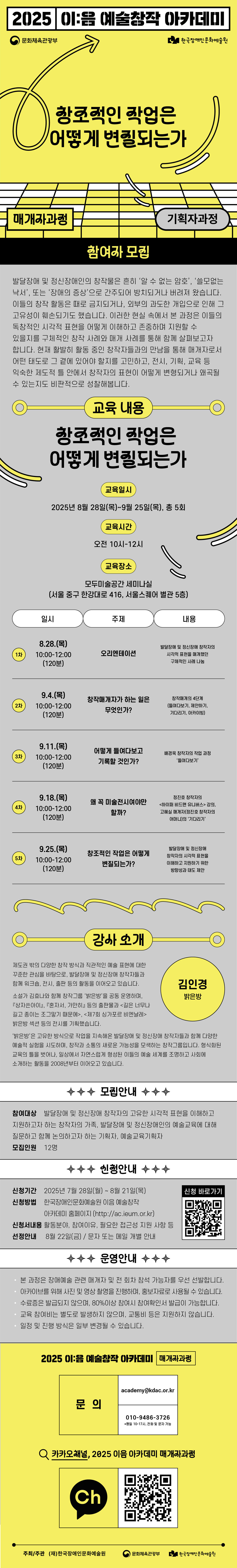 2025 이:음 예술창작 아카데미 / (문화체육관광부 로고) (한국장애인문화예술원 로고) / 창조적인 작업은 어떻게 변질되는가 / 매개자과정 / 기획자과정 / 참여자 모집 / 발달장애 및 정신장애인의 창작물은 흔히 '알 수 없는 암호', '쓸모없는 낙서', 또는 '장애의 증상'으로 간주되어 방치되거나 버려져 왔습니다. 이들의 창작 활동은 때로 금지되거나, 외부의 과도한 개입으로 인해 그 고유성이 훼손되기도 했습니다. 이러한 현실 속에서 본 과정은 이들의 독창적인 시각적 표현을 어떻게 이해하고 존중하며 지원할 수 있을지를 구체적인 창작 사례와 매개 사례를 통해 함께 살펴보고자 합니다. 현재 활발히 활동 중인 창작자들과의 만남을 통해 매개자로서 어떤 태도로 그 곁에 있어야 할지를 고민하고, 전시, 기획, 교육 등 익숙한 제도적 틀 안에서 창작자의 표현이 어떻게 변형되거나 왜곡될 수 있는지도 비판적으로 성찰해봅니다. / 교육 내용 : 창조적인 작업은 어떻게 변질되는가 / 교육일시 : 2025년 8월 28일(목)~9월 25일(목), 총 5회 / 교육시간 : 오전 10시 ~ 12시 / 교육장소 : 모두미술공간 세미나실(서울 중구 한강대로 416, 서울스퀘어 별관 5층) / 일시 / 주제 / 내용 / 1차 / 8.28.(목) 10:00~12:00(120분) / 오리엔테이션 / 발달장애 및 정신장애 창작자의 시각적 표현을 매개했던 구체적인 사례 나눔 / 2차 / 9.4.(목) 10:00~12:00(120분) / 창작매개자가 하는 일은 무엇인가? / 창작매개의 4단계(들여다보기, 제안하기, 기다리기, 아카이빙) / 3차 / 9.11.(목) 10:00~12:00(120분) / 어떻게 들여다보고 기록할 것인가? / 배경욱 창작자의 작업 과정 '들여다보기' / 4차 / 9.18(목) 10:00~12:00(120분) / 왜 꼭 미술전시여야만 할까? / 정진호 창작자의 <하이퍼 비드맨 유니버스> 강의, 고혜실 매개자(정진호 창작자의 어머니)의 '기다리기' / 5차 / 9.25.(목) 10:00~12:00(120분) / 창조적인 작업은 어떻게 변질되는가? / 발달장애 및 정신장애 창작자의 시각적 표현을 이해하고 지원하기 위한 방향성과 태도 제안 / 강사 소개 / 김인경, 밝은방 / 제도권 밖의 다양한 창작 방식과 직관적인 예술 표현에 대한 꾸준한 관심을 바탕으로, 발달장애 및 정신장애 창작자들과 함께 워크숍, 전시, 출판 등의 활동을 이어오고 있습니다. 소설가 김효나와 함꼐 창작그룹 '밝은방'을 공동 운영하며, 『상자쓴아이』, 『혼자서, 가만히』 등의 출판물과 <길은 너무나 길고 종이는 조그맣기 때문에>, <제7회 싱가포르 비엔날레> 밝은방 섹션 등의 전시를 기획했습니다. '밝은방'은 고유한 방식으로 작업을 지속해온 발달장애 및 정신장애 창작자들과 함께 다양한 예술적 실험을 시도하며, 창작과 소통의 새로운 가능성을 모색하는 창작그룹입니다. 형식화된 교육의 틀을 벗어나, 일상에서 자연스럽게 형성된 이들의 예술 세계를 조명하고 사회에 소개하는 활동을 2008년부터 이어오고 있습니다. / 모집안내 / 참여대상 : 발달장애 및 정신장애 창작자의 고유한 시각적 표현을 이해하고 지원하고자 하는 창작자의 가족, 발달장애 및 정신장애인의 예술교육에 대해 질문하고 함께 논의하고자 하는 기획자, 예술교육기획자 / 모집인원 : 12명 / 신청안내 / 신청기간 : 2025년 7월 28일(월) ~ 8월 21일(목) / 신청방법 : 한국장애인문화예술원 이음 예술창작 아카데미 홈페이지(http://ac.ieum.or.kr) / 신청서내용 : 활동분야, 참여이유, 필요한 접근성 지원 사항 등 / 선정안내 : 8월 22일(금), 문자 또는 메일 개별 안내 / 신청 바로가기 (QR코드 이미지) / 운영안내 / - 본 과정은 장애예술 관련 매개자 및 전 회차 참석 가능자를 우선 선발합니다. - 아카이브를 위해 사진 및 영상 촬영을 진행하며, 홍보자료로 사용될 수 있습니다. - 수료증은 발급되지 않으며, 80% 이상 참여시 참여확인서 발급이 가능합니다. - 교육 참여비는 별도로 발생하지 않으며, 교통비 등은 지원하지 않습니다. - 일정 및 진행 방식은 일부 변경될 수 있습니다. / 2025 이:음 예술창작 아카데미[매개자과정] / 문의 : academy@kdac.or.kr, 010-9486-3726 *평일 10-17시, 전화 및 문자 가능 / 카카오채널, 2025 이음 아카데미 매개자과정 / (카카오톡 채널 로고) (QR코드 이미지) / 주최/주관 (재)한국장애인문화예술원, 문화체육관광부, 한국장애인문화예술원