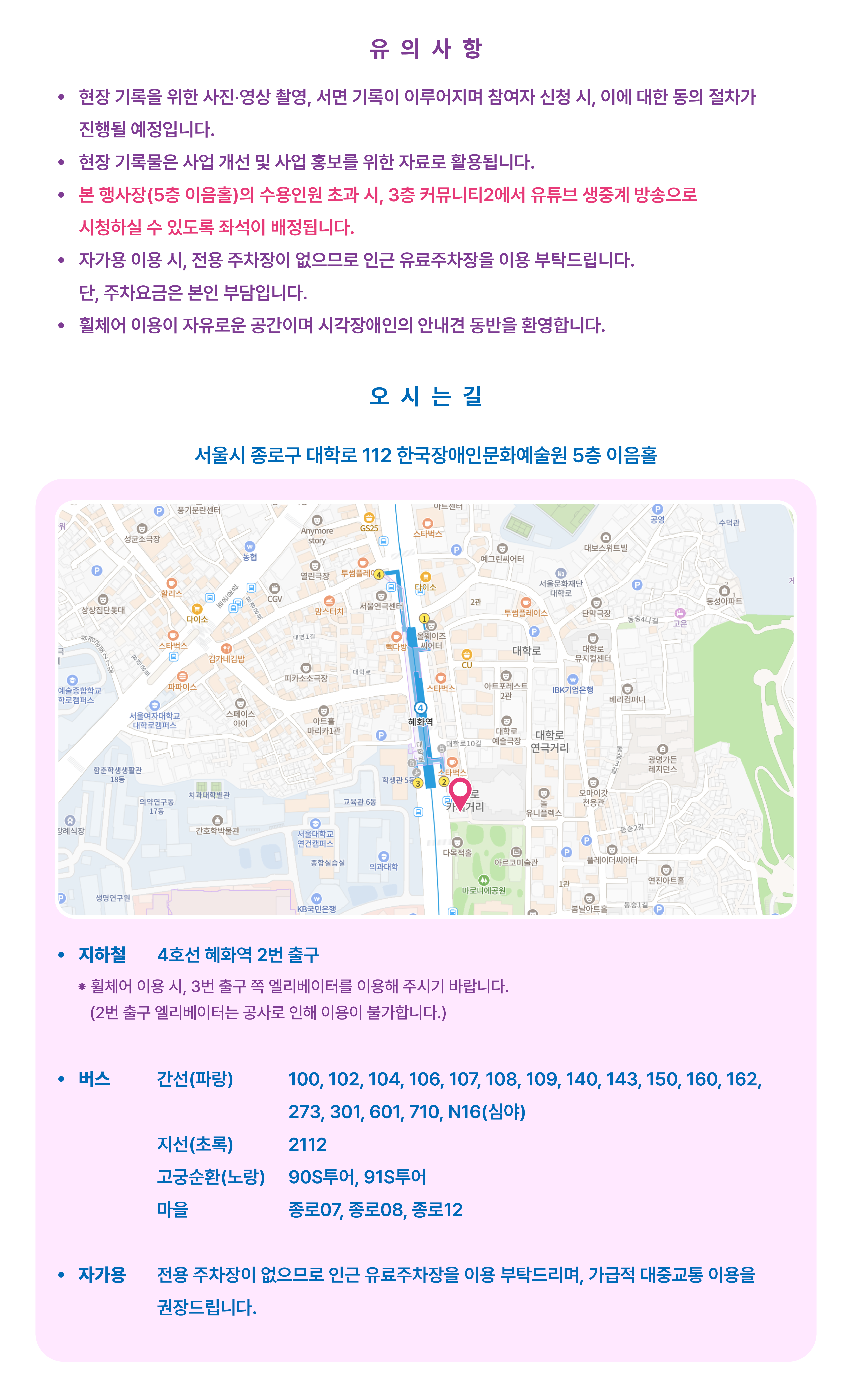 서울시 종로구 대학로 112 한국장애인문화예술원 5층 이음홀 지하철 4호선 혜화역 2번 출구 ※ 휠체어 이용 시, 3번 출구 쪽 엘리베이터를 이용해 주시기 바랍니다.(2번 출구 엘리베이터는 공사로 인해 이용이 불가합니다.) 버스 간선(파랑) : 100, 102, 104, 106, 107, 108, 109, 140, 143, 150, 160, 162, 273, 301, 601, 710, N16(심야) 지선(초록) : 2112 고궁순환(노랑) : 90S투어, 91S투어 마을 : 종로07, 종로08, 종로12 자가용 전용 주차장이 없으므로 인근 유료주차장을 이용 부탁드리며, 가급적 대중교통 이용을 권장드립니다. 서울시 종로구 대학로 112 한국장애인문화예술원 5층 이음홀 지하철 4호선 혜화역 2번 출구 ※ 휠체어 이용 시, 3번 출구 쪽 엘리베이터를 이용해 주시기 바랍니다.(2번 출구 엘리베이터는 공사로 인해 이용이 불가합니다.) 버스 간선(파랑) : 100, 102, 104, 106, 107, 108, 109, 140, 143, 150, 160, 162, 273, 301, 601, 710, N16(심야) 지선(초록) : 2112 고궁순환(노랑) : 90S투어, 91S투어 마을 : 종로07, 종로08, 종로12 자가용 전용 주차장이 없으므로 인근 유료주차장을 이용 부탁드리며, 가급적 대중교통 이용을 권장드립니다.