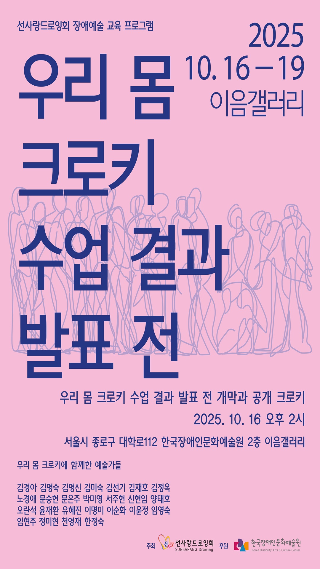 선사랑드로잉회 장애예술 교육 프로그램 ‘우리 몸 크로키 수업 결과 발표전’ 안내 포스터. 
전시는 2025년 10월 16일부터 19일까지 서울 종로구 대학로 112 한국장애인문화예술원 2층 이음갤러리에서 열리며, 
개막식 및 공개 크로키는 10월 16일 오후 2시에 진행됨. 
참여 예술가 명단: 
김경아, 김명숙, 김명신, 김미숙, 김선기, 김재호, 김정옥, 노경아, 문승현, 문은주, 박미영, 서주현, 신현임, 양태호, 
오란석, 윤재환, 유혜진, 이명미, 이순화, 이윤정, 임영숙, 임현주, 정미현, 천영채, 한정숙. 
주최 선사랑드로잉회, 후원 한국장애인문화예술원.
