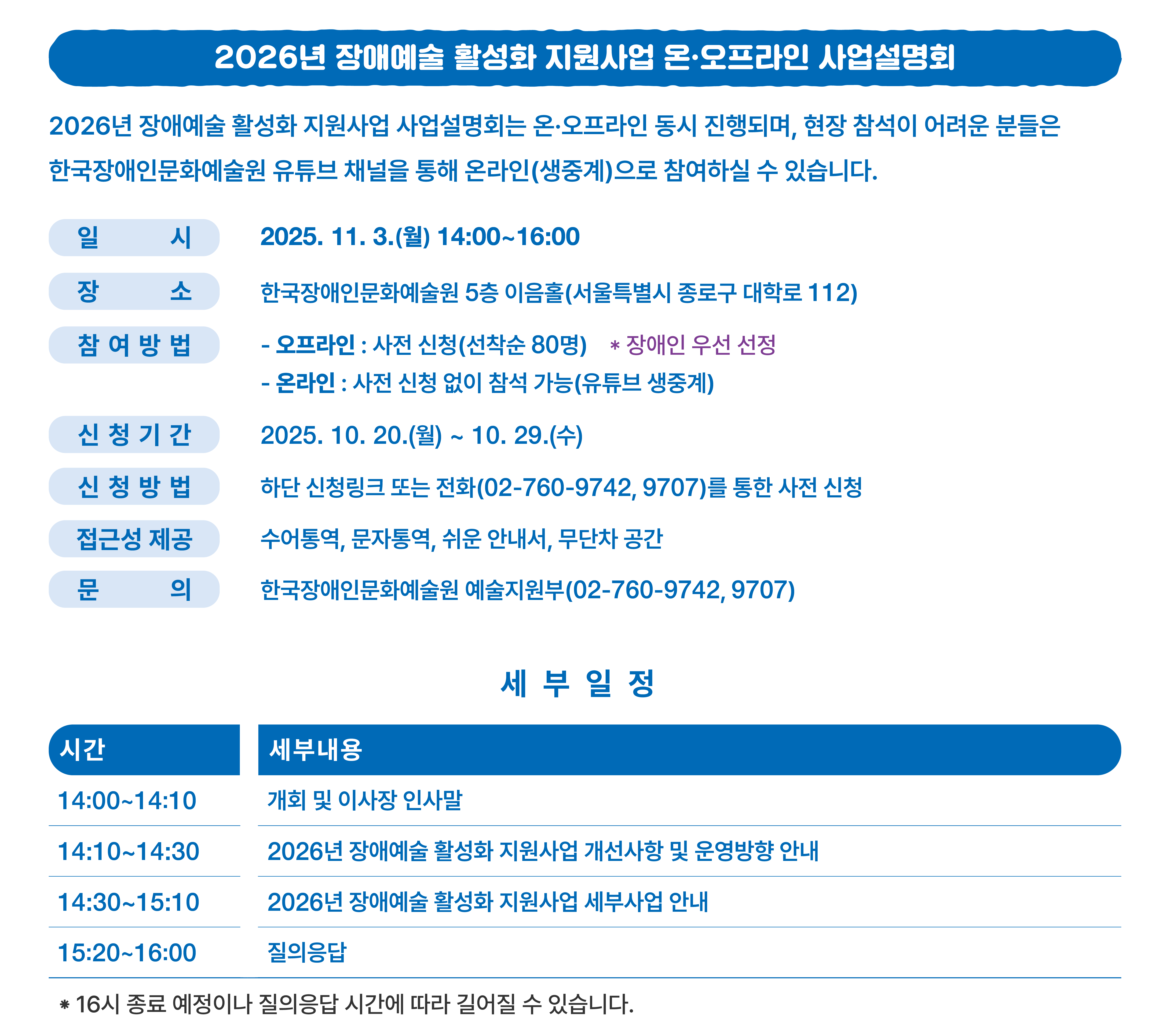 일 시 2025. 11. 3.(월) 14:00~16:00 장 소 한국장애인문화예술원 5층 이음홀(서울특별시 종로구 대학로 112) 참여방법 - 오프라인 : 사전 신청(선착순 80명) ※ 장애인 우선 선정 - 온라인 : 사전 신청 없이 참석 가능(유튜브 생중계) 신청기간 2025. 10. 20.(월) ~ 10. 29.(수) 신청방법 하단 신청링크 또는 전화(02-760-9742, 9707)를 통한 사전 신청 접근성 제공 수어통역, 문자통역, 쉬운 안내서, 무단차 공간 일 시 2025. 11. 3.(월) 14:00~16:00 장 소 한국장애인문화예술원 5층 이음홀(서울특별시 종로구 대학로 112) 참여방법 - 오프라인 : 사전 신청(선착순 80명) ※ 장애인 우선 선정 - 온라인 : 사전 신청 없이 참석 가능(유튜브 생중계) 신청기간 2025. 10. 20.(월) ~ 10. 29.(수) 신청방법 하단 신청링크 또는 전화(02-760-9742, 9707)를 통한 사전 신청 접근성 제공 수어통역, 문자통역, 쉬운 안내서, 무단차 공간