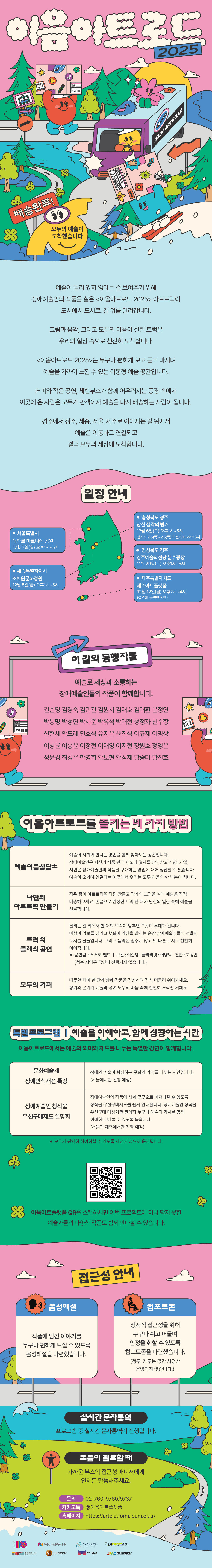 2025 이음아트로드   배송완료! 모두의 예술이 도착했습니다. 예술이 멀리 있지 않다는 걸 보여주기 위해장애예술인의 작품을 실은 <이음아트로드 2025> 아트트럭이 도시에서 도시로, 길 위를 달려갑니다.그림과 음악, 그리고 모두의 마음이 실린 트럭은우리의 일상 속으로 천천히 도착합니다.<이음아트로드 2025>는 누구나 편하게 보고, 듣고, 마시며예술을 가까이 느낄 수 있는 이동형 예술 공간입니다.커피와 작은 공연, 체험 부스가 함께 어우러지는 풍경 속에서이곳에 온 사람은 모두가 관객이자 예술을 다시 배송하는 사람이 됩니다.경주에서 청주, 세종, 서울, 제주로 이어지는 길 위에서예술은 이동하고 연결되고결국 모두의 세상에 도착합니다.이음아트로드 일정은 다음과 같습니다.먼저, 경상북도 경주에서는 11월 29일 토요일 오후 1시부터 5시까지 경주예술의전당 분수광장에서 진행됩니다.다음으로 세종특별자치시에서는 12월 5일 금요일 오후 1시부터 5시까지 조치원문화정원에서 행사가 열립니다.충청북도 청주에서는 12월 6일 토요일 오후 1시부터 5시까지 당산 생각의 벙커에서 진행되며, 해당 지역의 전시는 12월 5일 목요일부터 2월 5일 목요일까지 오전 10시부터 오후 6시까지 운영됩니다.이어 서울특별시에서는 12월 7일 일요일 오후 1시부터 5시까지 대학로 마로니에 공원에서 행사가 열립니다.마지막으로 제주특별자치도에서는 12월 12일 금요일 오후 2시부터 4시까지 제주아트플랫폼에서 진행됩니다.권순영, 김경숙, 김민관, 김원서, 김재호, 김태환, 문정연, 박동명, 박성연, 박세준, 박유석, 박태현, 성정자, 신수항, 신현채, 안드레, 연호석, 유지은, 윤진선, 이규재, 이명상, 이병륜, 이승윤, 이정현, 이재영, 이지현, 장원호, 정영은, 정윤경, 최경은, 한영희, 황보현, 황성제, 황승미, 황진호예술로 세상과 소통하는 장애예술인들의 작품이 함께합니다.이음아트로드를 즐기는 네 가지 방법1. 예술이음상담소 : 예술이 사회와 만나는 방법을 함께 찾아보는 공간입니다. 장애예술인은 자신의 작품 판매 제도와 절차를 안내받고 기관, 기업, 시민은 장애예술인의 작품을 구매하는 방법에 대해 상담할 수 있습니다. 예술이 오가며 연결되는 이곳에서 우리는 모두 이음의 한 부분이 됩니다. 2. 나만의 아트트럭 만들기작은 종이 아트트럭을 직접 만들어 작가의 그림을 실어 예술을 직접 배송해보세요. 손끝으로 완성한 트럭 한 대가 당신의 일상 속에 예술을 선물합니다. 3. 트럭 위 클래식 공연달리는 길 위에서 한 대의 트럭이 멈추면 그곳이 무대가 됩니다.바람이 악보를 넘기고 햇살이 악장을 밝히는 순간 장애예술인들의 선율이 도시를 물들입니다. 그리고 음악은 멈추지 않고 또 다른 도시로 천천히 이어집니다.공연팀 : 정보(청주 지역은 공연이 진행되지 않습니다.)4. 모두의 커피따듯한 커피 한 잔과 함께 작품을 감상하며 잠시 머물러 쉬어가세요. 향기와 온기가 예술과 섞여 모두의 마음 속에 천천히 도착할 거예요. 특별프로그램 ㅣ 예술을 이해하고, 함께 성장하는 시간.이음아트로드에서는 예술의 의미와 제도를 나누는 특별한 강연이 함께합니다.- 문화예술계 장애인식개선 특강 : 신혜수 사회복지사장애와 예술이 함께하는 문화의 가치를 나누는 시간입니다.※세종에서만 진행 예정- 장애예술인 창작물 우선구매제도 설명회장애예술인의 작품이 사회 곳곳으로 퍼져나갈 수 있도록 창작물 우선구매제도를 쉽게 안내합니다. 장애예술인 창작물 우선구매 대상기관 관계자 누구나 예술의 가치를 함께 이해하고 나눌 수 있도록 돕습니다.※세종과 제주에서만 진행 예정접근성 안내 음성해설모두가 작품을 감상할 수 있도록 준비했어요 - 작품에 담긴 이야기를 누구나 편하게 느낄 수 있도록 음성해설을 마련했습니다. 컴포트존정서적 접근성을 위해 누구나 쉬고 머물며 안정을 취할 수 있도록컴포트존을 마련했습니다.(청주, 제주는 공간 사정상 운영되지 않습니다.)실시간 문자통역특강 및 제도설명회 등 프로그램 중 실시간 문자통역이 진행됩니다.도움이 필요할 때가까운 부스의 접근성 매니저에게 언제든 말씀해주세요.문의 02-760-9760카카오톡 @이음아트플랫폼 홈페이지 https://artplatform.ieum.or.kr/