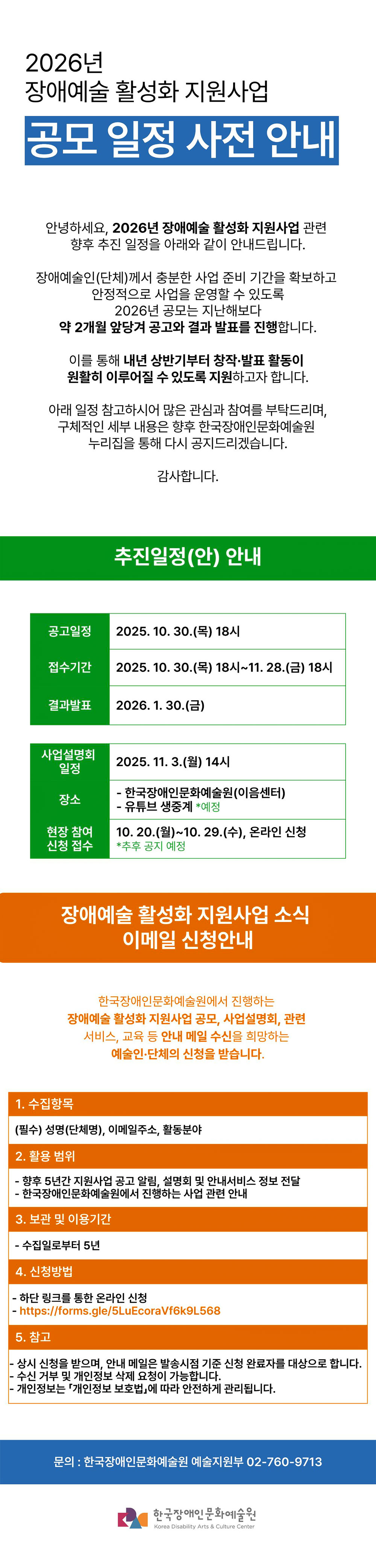 2026년 장애예술 활성화 지원사업 공모 일정 사전 안내  안녕하세요.  2026년 장애예술 활성화 지원사업 관련 향후 추진 일정을  아래와 같이 안내드립니다.  장애예술인(단체)께서 충분한 사업 준비 기간을 확보하고  안정적으로 사업을 운영할 수 있도록  2026년 공모는, 지난해보다 약 2개월 앞당겨 공고와 결과 발표를 진행합니다. 이를 통해 내년 상반기부터  창작·발표 활동이 원활히 이루어질 수 있도록 지원하고자 합니다.  아래 일정 참고하시어 많은 관심과 참여를 부탁드립니다. 구체적인 세부 내용은 향후 한국장애인문화예술원 누리집을 통해  다시 공지드리겠습니다.  감사합니다.  - 2026년 장애예술 활성화 지원사업 추진일정(안)-  ㅇ 공고 예정일 : 2025. 10. 30.(목) 18시 ㅇ 접수기간 : 2025. 10. 30.(목) 18시~11. 28.(금) 18시 ㅇ 사업설명회 예정일 : 2025. 11. 3.(월) 14시, 한국장애인문화예술원(이음센터), 유튜브 생중계(예정) ㅇ 사업설명회 현장 참여 신청 접수: 10. 20.(월)~10. 29.(수), 온라인 신청 ※장애인 우선접수 ㅇ 결과발표 예정일 : 2026. 1. 30(금)  -장애예술 활성화 지원사업 소식 이메일 신청안내- 한국장애인문화예술원에서 진행하는 장애예술 활성화 지원사업 공모, 사업설명회, 관련 서비스, 교육 등 안내 메일 수신을 희망하는 예술인·단체의 신청을 받습니다. 1. 수집항목 (필수) 성명(단체명), 이메일주소, 활동분야 2. 활용 범위 - 향후 5년간 지원사업 공고 알림, 설명회 및 안내서비스 정보 전달 - 한국장애인문화예술원에서 진행하는 사업 관련 안내 3. 보관 및 이용기간 - 수집일로부터 5년 4. 신청방법 - 하단 링크를 통한 온라인 신청 - https://forms.gle/5LuEcoraVf6k9L568 5. 참고 - 상시 신청을 받으며, 안내 메일은 발송시점 기준 신청 완료자를 대상으로 합니다. - 수신 거부 및 개인정보 삭제 요청이 가능합니다. - 개인정보는 「개인정보 보호법」에 따라 안전하게 관리됩니다.  문의: 한국장애인문화예술원 예술지원부 02-760-9713