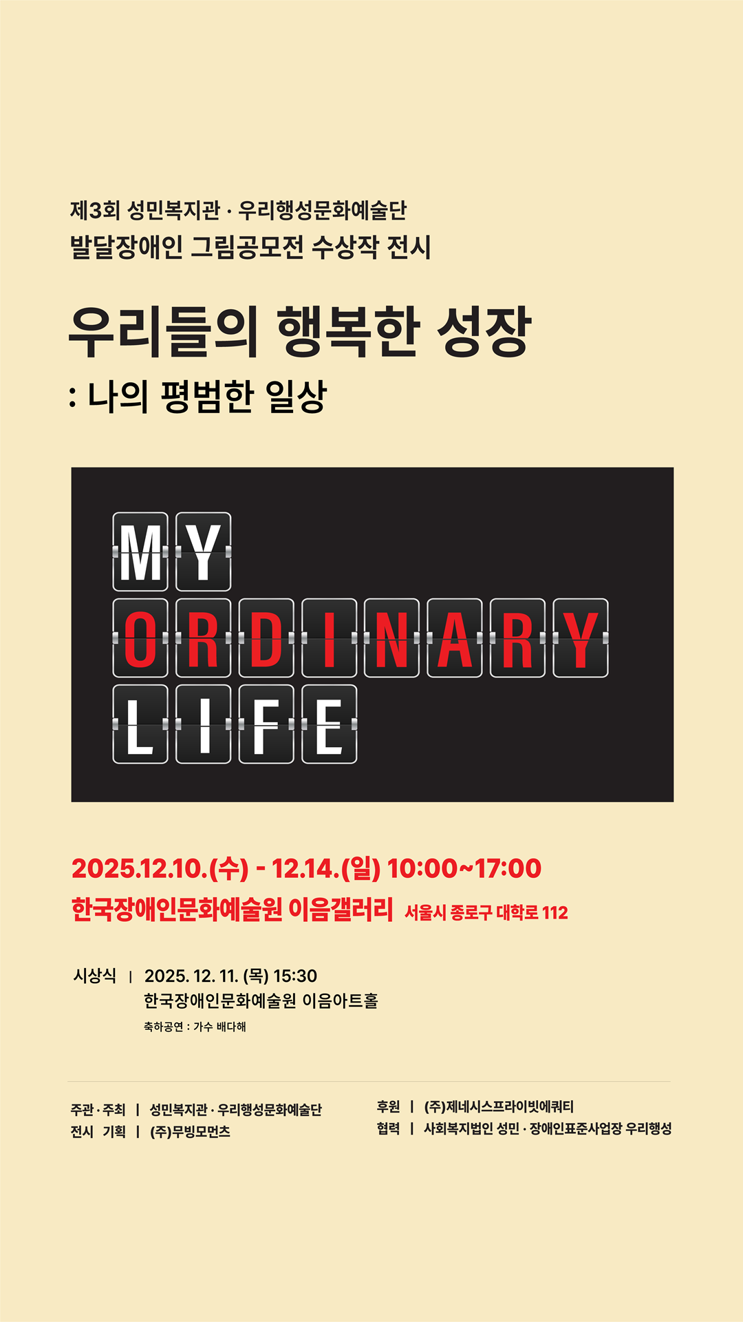 제3회 성민복지관, 우리행성문화예술단, 발달장애인 그림공모전 수상작 전시, 우리들의 행복한 성장 : 나의 평범한 일상, MY ORDINARY LIFE, 2025년 12월 10일 수요일부터 12월 14일 일 일요일까지, 운영시간 오전 10시부터 오후 5시까지, 장소 서울시 종로구 대학로 112 한국장애인문화예술원 이음갤러리, 시상식 2025년 12월 11일 목요일 오후 3시 30분 한국장애인문화예술원 이음아트홀, 축하공연 : 가수 배다해, 주관/주최 : 성민복지관, 우리행성문화예술단, 전시 기획 : ㈜무빙모먼츠, 후원 : ㈜제네시스프라이빗에쿼티, 협력 : 사회복지법인 성민, 장애인표준사업장 우리행성