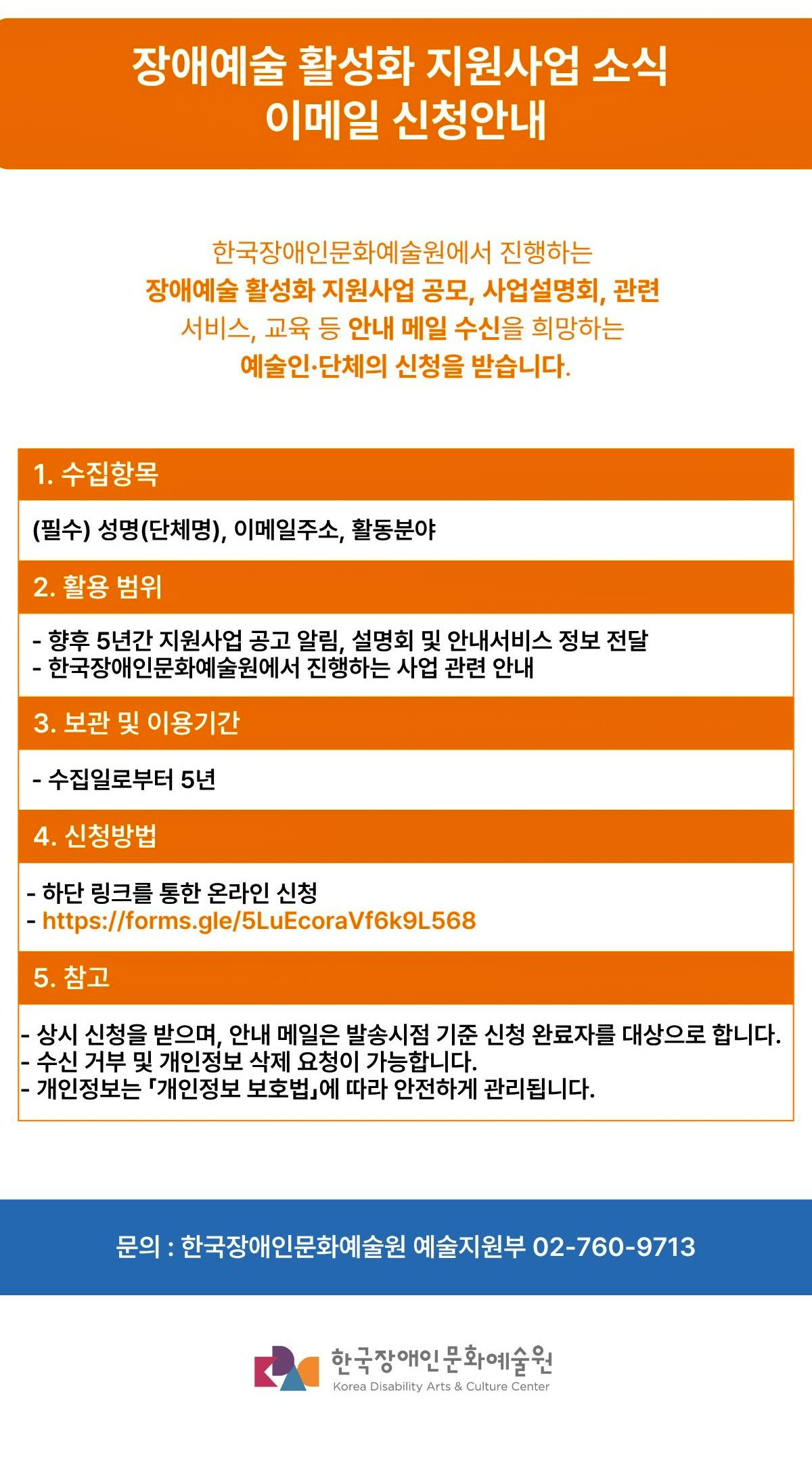 장애예술 활성화 지원사업 소식 이메일 신청안내 한국장애인문화예술원에서 진행하는 장애예술 활성화 지원사업 공모, 사업설명회, 관련 서비스, 교육 등 안내 메일 수신을 희망하는 예술인·단체의 신청을 받습니다. 1. 수집항목 (필수) 성명(단체명), 이메일주소, 활동분야 2. 활용 범위 - 향후 5년간 지원사업 공고 알림, 설명회 및 안내서비스 정보 전달 - 한국장애인문화예술원에서 진행하는 사업 관련 안내 3. 보관 및 이용기간 - 수집일로부터 5년 4. 신청방법 - 하단 링크를 통한 온라인 신청 - https://forms.gle/5LuEcoraVf6k9L568 5. 참고 - 상시 신청을 받으며, 안내 메일은 발송시점 기준 신청 완료자를 대상으로 합니다. - 수신 거부 및 개인정보 삭제 요청이 가능합니다. - 개인정보는 「개인정보 보호법」에 따라 안전하게 관리됩니다.  문의: 한국장애인문화예술원 예술지원부 02-760-9713