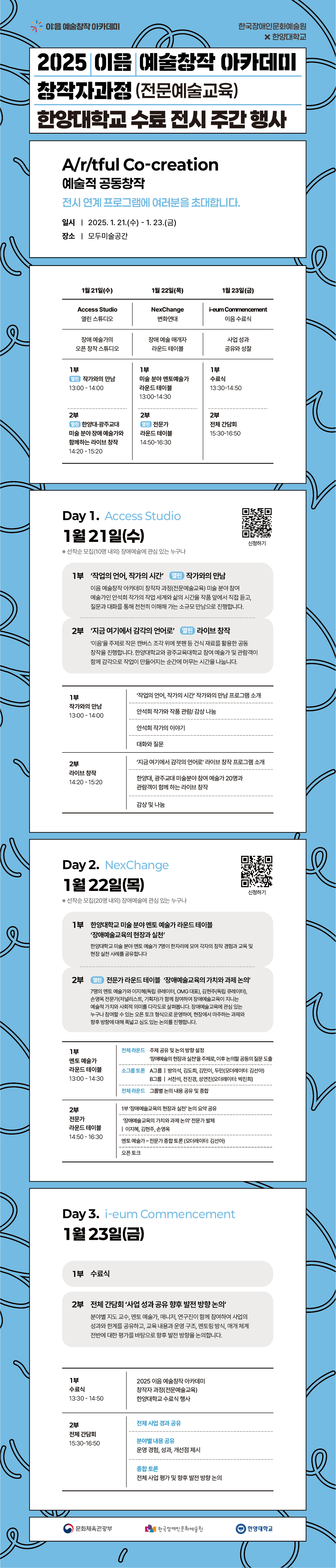 2025 이음 예술창작 아카데미 창작자과정(전문예술교육) 한양대학교 수료 전시 주간 행사 안내 이미지이다. 본 행사는 ‘Artful Co-creation(예술적 공동창작)’을 주제로, 전시 연계 프로그램을 통해 예술적 실천과 협업의 과정을 공유하는 자리이다. 행사는 2025년 1월 21일 수요일부터 1월 23일 금요일까지 3일간 진행되며, 장소는 모두미술공간이다.  1일차(1월 21일)는 ‘Access Studio’로, 작가와의 만남과 라이브 창작 프로그램이 운영된다. 2일차(1월 22일)는 ‘NexChange’로, 장애예술과 예술교육을 주제로 한 미술 분야 엔터테인먼트 예술가 라운드테이블과 전문가 토론이 진행된다. 3일차(1월 23일)는 ‘i-eum Commencement’로, 수료식과 함께 전체 사업 성과 공유 및 향후 발전 방향을 논의하는 시간이 마련된다.  본 행사는 장애예술과 예술교육의 현장과 실천에 관심 있는 누구나 참여할 수 있으며, 각 프로그램은 사전 신청을 통해 참여 가능하다.
