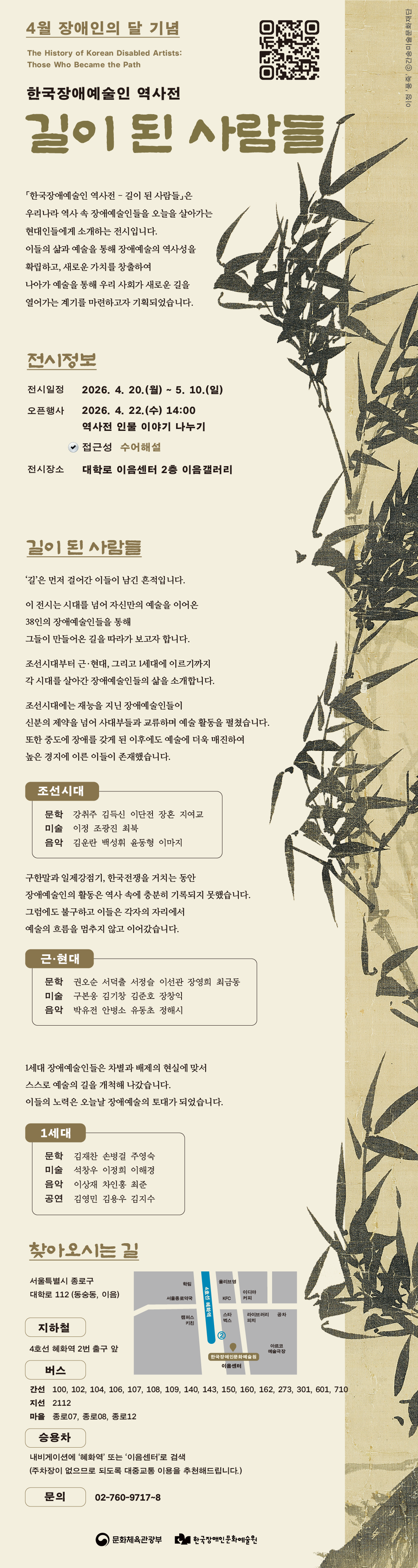 4월 장애인의 달 기념 전시, ‘한국장애예술인 역사전 – 길이 된 사람들’, The History of Korean Disabled Artists: Those Who Became the Path, ‘한국장애예술인 역사전 – 길이 된 사람들’은 우리나라 역사 속 장애예술인들을 오늘을 살아가는 현대인들에게 소개하는 전시입니다. 이들의 삶과 예술을 통해 장애예술의 역사성을 확립하고, 새로운 가치를 창출하여 나아가 예술을 통해 우리 사회가 새로운 길을 열어가는 계기를 마련하고자 기획되었습니다, 전시정보, 전시일정 : 2026년 4월 20일 월요일부터 5월 10일 일요일까지, 오픈행사 : 2026년 4월 22일 수요일 오후 2시 ‘역사전 인물 이야기 나누기’(수어해설 제공), 전시장소 : 대학로 이음센터 2층 이음갤러리, 길이 된 사람들, ‘길’은 먼저 걸어간 이들이 남긴 흔적입니다. 이 전시는 시대를 넘어 자신만의 예술을 이어온 38인의 장애예술인들을 통해 그들이 만들어온 길을 따라가 보고자 합니다. 조선시대부터 근·현대, 그리고 1세대에 이르기까지 시대를 살아간 장애예술인들의 삶을 소개합니다, 조선시대에는 재능을 지닌 장애예술인들이 신분의 제약을 넘어 사대부들과 교류하며 예술 활동을 펼쳤습니다. 또한 중도에 장애를 갖게 된 이후에도 예술에 더욱 매진하여 높은 경지에 이른 이들이 존재했습니다. 조선시대 : (문학) 강취주 김득신 이단전 장혼 지여교, (미술) 이정 조광진 최북, (음악) 김운란 백성휘 윤동형 이마지, 구한말과 일제강점기, 한국전쟁을 거치는 동안 장애예술인의 활동은 역사 속에 충분히 기록되지 못했습니다. 그럼에도 불구하고 이들은 각자의 자리에서 예술의 흐름을 멈추지 않고 이어갔습니다. 근·현대 : (문학) 권오순 서덕출 서정슬 이선관 장영희 최금동, (미술) 구본웅 김기창 김준호 장착익, (음악) 박유전 안병소 유동초 정해시, 1세대 장애예술인들은 차별과 배제의 현실에 맞서 스스로 예술의 길을 개척해 나갔습니다. 이들의 노력은 오늘날 장애예술의 토대가 되었습니다. 1세대 : (문학) 김재찬 손병걸 주영숙, (미술) 석창우 이정희 이해경, (음악) 이상재 차인홍 최준, (공연) 김영민 김용우 김지수, 찾아오시는 길 : 서울특별시 종로구 대학로 112 (동숭동, 이음), 지하철 : 4호선 혜화역 2번 출구 앞, 버스 : (간선) 100, 102, 104, 106, 107, 108, 109, 140, 143, 150, 160, 162, 273, 301, 601, 710, (지선) 2112, (마을) 종로07, 종로08, 종로12, 승용차 : 내비게이션에 ‘혜화역’ 또는 ‘이음센터’로 검색 (주차장이 없으므로 되도록 대중교통 이용을 추천해드립니다.), 문의 : 02-760-9717~8, 주최·주관 : (재)한국장애인문화예술원, 후원 : 문화체육관광부