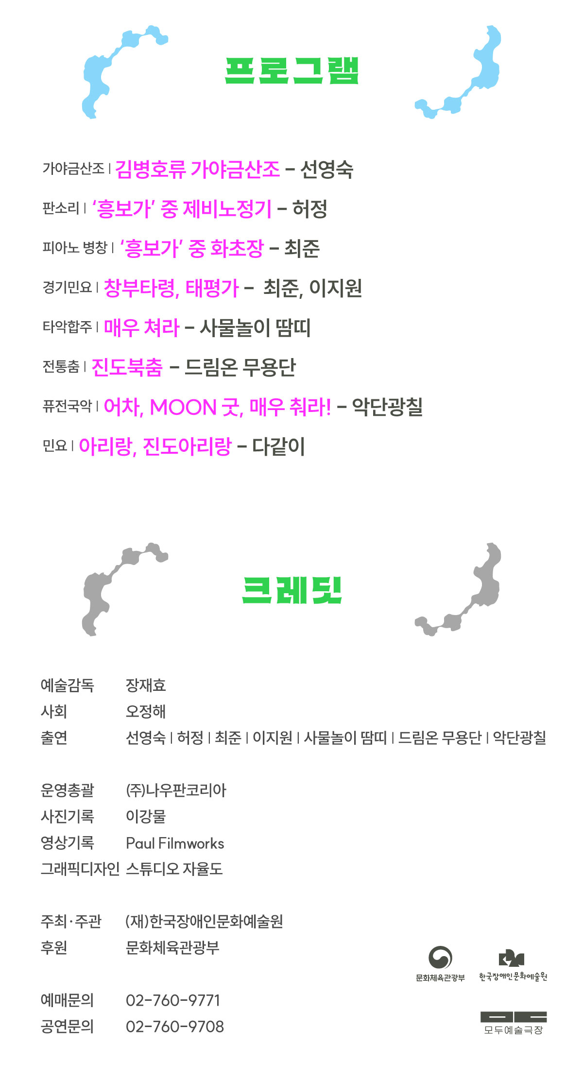 프로그램
가야금산조 | 김병호류 가야금산조 : 선영숙
판소리 | ‘흥보가’ 중 제비노정기 : 허정
피아노 병창 | ‘흥보가’ 중 화초장 : 최준
경기민요 | 창부타령, 태평가 : 최준 & 이지원
타악합주 | 매우 쳐라 : 사물놀이 땀띠
전통춤 | 진도북춤 : 드림온 무용단
퓨전국악 | 어차, MOON 굿, 매우 춰라! : 악단광칠
민요 | 아리랑, 진도아리랑 : 다같이
 
크레딧
예술감독 장재효
사회 오정해
출연 선영숙 허정 최준 이지원 사물놀이 땀띠 드림온 무용단 악단광칠
 
운영총괄 ㈜나우판코리아
사진기록 이강물
영상기록 Paul Filmworks
그래픽디자인 스튜디오 자율도
 
주최·주관 (재)한국장애인문화예술원
 
후원 문화체육관광부
 
예매문의 02-760-9771
공연문의 02-760-9708
 