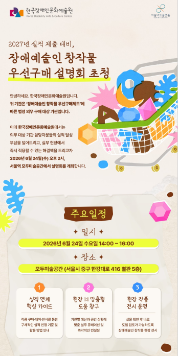 사진1.장애예술인 창작물 우선구매 설명회 안내문, 2027년 실적 제출 대비, 장애예술인 창작물 우선구매 설명회 초청, 안녕하세요. 한국장애인문화예술원입니다. 귀 기관은 '장애예술인 창작물 우선구매제도'에 따른 법정 의무 구매 대상 기관입니다.  이에 한국장애인문화예술원에서는 의무 대상 기관 담당자분들의 실적 달성 부담을 덜어드리고, 실무현장에서 즉시 적용할 수 있는 해결책을 드리고자 2026년 6월 24일 수요일 오후 2시, 모두미술공간에서 설명회를 개최합니다. 