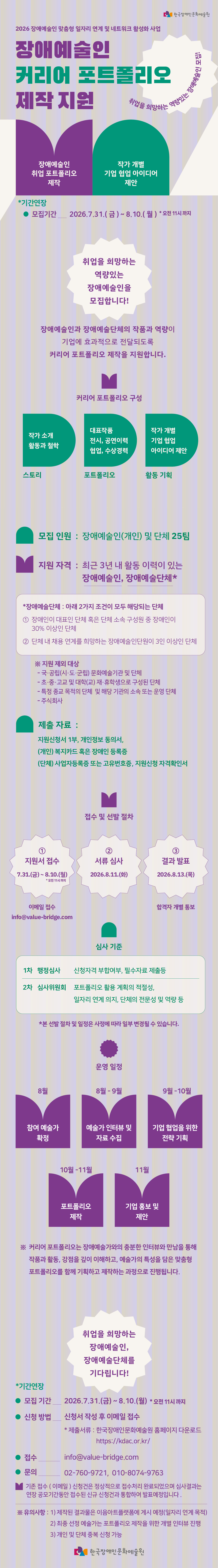 [모집] 장애예술인 일자리를 위한 포트폴리오 제작 지원을 위한 참여자 연장 모집(~8.10.) 

취업을 희망하는 역량 있는 장애예술인을 모집합니다!
장애예술인과 장애예술단체의 작품과 역량이 기업에 효과적으로 전달될 수 있도록 취업 및 협업을 위한 커리어 포트폴리오 제작을 지원합니다. 
취업을 희망하는 장애예술인 및 단체의 많은 관심과 참여 바랍니다!

📍 모집인원
장애예술인(개인) 및 장애예술단체 25팀

📍 신청자격
최근 3년 내 활동 이력이 있는 장애예술인 및 장애예술단체  
※ 장애예술단체 지원 가능 대상(아래 2가지 조건이 모두 해당 되는 단체)   
- 장애인이 대표이거나 단체 소속 구성원 중 장애인이 30% 이상인 단체   
-  단체 내 채용 연계를 희망하는 장애예술인이 3명 이상인 단체

📍 지원내용
✔  작가 소개 : 활동 및 철학, 스토리
✔ 포트폴리오 소개 : 전시, 공연, 협업 사례, 수상경력
✔  작가 개별 기업 협업 아이디어 제안

📍 신청기간*기간연장
2026년 7월 31일(금) ~ 8월 10일(월) 오전 11시까지
※ 기존 접수(이메일) 신청 건은 정상적으로 접수 처리 완료되었으며 심사 결과는 연장 공모기간 동안 접수된 신규 신청 건과 통합하여 발표 예정입니다.


📍 신청방법
신청서 작성 후 이메일 제출 info@value-bridge.com

📍 문의
전화: 010-8074-9763 (평일 10:00~17:30)
이메일: info@value-bridge.com